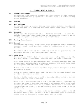 TECHNICAL SPECIFICATION & METEHOD OF MEASUREMENT
of 130124
16. EXTERNAL WORKS & SERVICES
161 GENERAL REQUIREMENT
The detailed requirements as specified in other sections of this Technical
Specification are equally applicable to the works under this section whether
or not mentioned.
162 FENCING
1621 Work Included
Provide all concrete, masonry, timber, steel, metals and other material and
labour required for a complete and satisfactory installation of fencing
works.
1622 Standards
Comply with the requirements of the standards referred to in concrete,
masonry, structural steel, metal work and carpentry and joinery in as far
as they are applicable to the work under consideration.
1623 Fencing Classification
16231 General
Fencing shall be built-in stone, brick, block masonry and in-situ or precast
concrete, metal, steel profiles, timber or combinations of any of the
materials.
The methods of measurement to be followed shall be as specified in each
applicable section of this Technical Specification.
16232 Fence posts
Concrete posts shall be built in precast concrete of quality and detail,
with size, shape, reinforcement, cranking, etc., as shown in drawings.
Steel posts shall be built-in mild black steel or galvanized steel profiles
of types sizes and cranking as detailed on drawings. Mild steel black posts
shall be primed and anti-rust paint coated.
Timber posts shall be in round or other shape pressure impregnated timber
as shown on drawings.
Single or Double strainer posts shall be built-in the same material and
profile to the extents possible.
Single or Double strainer posts shall be securely welded, nailed or tied to
up right posts as shown on drawings.
Posts shall be securely embedded in post holes with concrete, stone chipping
or gravel as shown in drawings. The depth to be embedded shall be as shown
in drawings. The minimum depth shall be 500mm. If embedded in concrete, the
concrete shall be class C-15 and extending at least 100mm below the bottom
of the post.
Holes shall be drilled in steel posts at tie points. Anchor hooks of
galvanized wire of not less than 2.5 mm in thickness shall be nailed to
timber posts and embedded in concrete posts for tie wires.
 