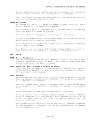 TECHNICAL SPECIFICATION & METEHOD OF MEASUREMENT
of 130125
Strainer posts to uprights shall be provided at corners, ends, changes of
direction and at distances not exceeding 70 meter in straight run.
Fence posts shall be enumerated specifying post type height and size and
understood as including all related work.
16233 Wire Fences
Wire fences shall be built-in galvanized steel wire mesh (chain link), plain
wires, & barbed wires as detailed on drawings.
The thickness of materials, the mesh spacing and the number of barbed and
line wires shall be as shown on drawings.
Galvanized wires for fencing shall not be less than 2mm thickness.
Strainer & tie wires in mesh fencing shall always be provided at the top
and bottom of the wire mesh at the minimum.
Fences shall be securely strained and tied to posts in galvanized steel of
not less than 1.5mm thickness.
Wire fencing shall be measured in length stating height and shall be
understood as including all material and work as shown on drawings.
163 PAVING
1631 General Requirement
The Specifications in the earthwork, masonry & concrete sections of this
Technical Specification shall be equally applicable to works under this
section in as long as the work is related.
1632 Excavation, Fill, Disposal & Trimming of Slopes
Comply with the requirement of the Specification in the Earth Work Section
of this Technical Specification for excavation, fill, disposal and trimming
of slopes under external paving.
1633 Sub-Base
Hard-core sub-base shall be in basalt or other sound stone approved by the
Engineer, having a finished uniform thickness of 200mm, finished compacted
to the approval of the Engineer.
Materials forming direct support of pavement shall be hard durable stone
chips, gravel or other selected fill material, well graded to the required
sizes.
The material shall be free from vegetable matter & clay lumps.
Naturally occurring sub-base material shall be scarified, watered, uniformly
mixed and compacted to at least 95% MDD. Where improved sub-base is to be
placed, the upper 150mm of soil under the improved sub-base shall be
compacted to 95% MDD.
The improved sub-base shall be placed on the sub-soil, watered & compacted
at 200mm thickness to a dry density of 95% MDD. Sub-grade shall be cleaned
off all foreign material.
 