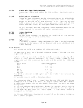TECHNICAL SPECIFICATION & METEHOD OF MEASUREMENT
of 130128
163712 Related work described elsewhere
Excavating, filling and grading in this section & earthwork section
02.
163713 Qualifications of workmen
Provide at least one person who is thoroughly trained and experienced
in the skills required, who shall be completely familiar with the
design and application of work described in this Section, and who
shall be present at all times during progress of the work of this
Section and shall direct all work performed under this Section.
Use only personnel who are thoroughly trained and experienced in the
skills required for execution of asphalt concrete work.
163714 Product handling
163715 Protection
Use all means necessary to protect the materials of this Section
before, during, and after installation.
163716 Replacements
In the event of damage, immediately make all repairs and replacements
necessary to the approval of the Engineer and at no additional cost
to the Investor.
16372 Products
Soil sterilizer shall be a compound of sodium chlorinate.
The base course shall be in mineral aggregate course of 50-70mm rise laid
on prepared sub-base.
Asphalt surfacing materials shall be asphalt concrete consisting of a
mixture of sand, mineral aggregate, and liquid asphalt mixed in such
proportions that the percentage by weight will be within the following
limits:
Sieve sizes Percentage passing
3/4" . 100%
3/8" 67 - 85%
1/4" 50 - 65%
No. 8 37 - 50%
No. 30 15 - 25%
No. 200 3 - 8%
Plus 50/60 penetration liquid asphalt at 5% to 6-1/2% of the combined dry
aggregates.
All asphalt concrete shall be hot plant mixed.
The aggregates shall have a temperature between 135 and 160 degree
centigrade when placed in the mixer. The liquid asphalt shall be heated to
a temperature between 135 and 160 degree centigrade, and shall be added
during mixing.
Mix the combined aggregates and liquid asphalt in a pug mill mixer. Continue
the mixing for at least 45 seconds after all ingredients have been placed
in the mixture, and until the liquid asphalt is distributed uniformly
throughout the mixture.
The mixture shall have a temperature between 145 and 160 degree centigrade
when it leaves the plant.
 