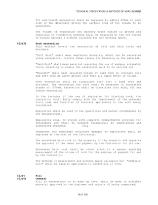 TECHNICAL SPECIFICATION & METEHOD OF MEASUREMENT
of 13014
Pit and trench excavation shall be measured by adding 250mm to each
side of the dimension giving the surface area of the volume to be
excavated.
The volume of excavation for masonry works buried in ground and
requiring no foundation bedding shall be measured by the net volume
of buried masonry & without allowing for any working space.
023135 Rock excavation
This section covers the excavation of soft and hard rocks and
boulders.
"Soft Rock" shall mean weathered material, which can be excavated
using excavators, tractor drawn tines, for breaking up the material.
"Hard Rock" shall mean material requiring the use of wedges, prismatic
tools, blasting to enable the excavation work to be carried out.
"Boulder" shall mean isolated volume of hard rock in ordinary soil
and soft rock or above ground less than 1/2 cubic meter in volume.
Rock excavation shall be classified into soft & hard rock and
boulders. The excavation for rock shall be measured in successive
stages of 1500mm. Excavation shall be classified into Bulk, Pit and
Trench excavation.
In the instance of the use of explosive for blasting rock, the
contractor shall fully comply with the requirement of the relevant
Civil code and Condition of Contract applicable to the work being
considered.
Explosives shall be used in the quantities and manner recommended by
the Manufacturer.
Explosives shall be stored with separate compartments provided for
detonators and shall be handled exclusively by experienced and
authorized personnel only.
Permanent and temporary structure damaged by explosives shall be
replaced at the cost of the Contractor.
The excavated hard rock is the property of the Investor and requires
the approval of the owner and payment by the Contractor for its use.
Excavated hard rock shall be stock piled in a manner enabling
measurement of the volume of rock for the purpose of payment for use
by the Contractor.
The methods of measurement and working space allowance for "Ordinary
Soil" shall be equally applicable to excavation in rock.
02314 Fill
023141 General
Fill to excavations or to make up level shall be made in suitable
material approved by the Engineer and capable of being compacted.
 