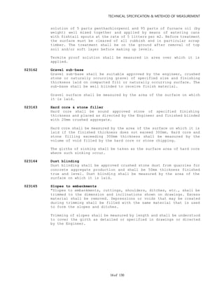 TECHNICAL SPECIFICATION & METEHOD OF MEASUREMENT
of 13016
solution of 5 parts penthachlorpenol and 95 parts of furnace oil (by
weight) well mixed together and applied by means of watering cans
with fishtail spouts at the rate of 5 litters per m2. Before treatment
the surface must be cleared of all rubbish and in particular scrap
timber. The treatment shall be on the ground after removal of top
soil and/or soft layer before making up levels.
Termite proof solution shall be measured in area over which it is
applied.
023162 Gravel sub-base
Gravel sub-base shall be suitable approved by the engineer, crushed
stone or naturally occurring gravel of specified size and finishing
thickness laid on compacted fill or naturally occurring surface. The
sub-base shall be well blinded to receive finish material.
Gravel surface shall be measured by the area of the surface on which
it is laid.
023163 Hard core & stone filler
Hard core shall be sound approved stone of specified finishing
thickness and placed as directed by the Engineer and finished blinded
with 20mm crushed aggregate.
Hard core shall be measured by the area of the surface on which it is
laid if the finished thickness does not exceed 300mm. Hard core and
stone filling exceeding 300mm thickness shall be measured by the
volume of void filled by the hard core or stone chipping.
The girths of sinking shall be taken as the surface area of hard core
where such sinking occur.
023164 Dust blinding
Dust blinding shall be approved crushed stone dust from quarries for
concrete aggregate production and shall be 50mm thickness finished
true and level. Dust blinding shall be measured by the area of the
surface on which it is laid.
023165 Slopes to embankments
"Slopes to embankments, cuttings, shoulders, ditches, etc., shall be
trimmed to the dimension and inclinations shown on drawings. Excess
material shall be removed. Depressions or voids that may be created
during trimming shall be filled with the same material that is used
to form the slopes and ditches.
Trimming of slopes shall be measured by length and shall be understood
to cover the girth as detailed or specified in drawings or directed
by the Engineer.
 