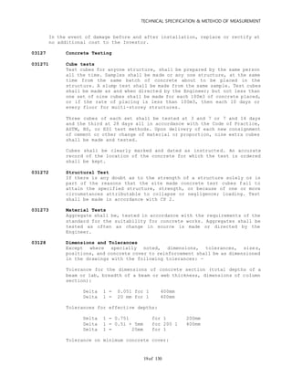 TECHNICAL SPECIFICATION & METEHOD OF MEASUREMENT
of 13019
In the event of damage before and after installation, replace or rectify at
no additional cost to the Investor.
03127 Concrete Testing
031271 Cube tests
Test cubes for anyone structure, shall be prepared by the same person
all the time. Samples shall be made or any one structure, at the same
time from the same batch of concrete about to be placed in the
structure. A slump test shall be made from the same sample. Test cubes
shall be made as and when directed by the Engineer; but not less than
one set of nine cubes shall be made for each 100m3 of concrete placed,
or if the rate of placing is less than 100m3, then each 10 days or
every floor for multi-storey structures.
Three cubes of each set shall be tested at 3 and 7 or 7 and 14 days
and the third at 28 days all in accordance with the Code of Practice,
ASTM, BS, or ESI test methods. Upon delivery of each new consignment
of cement or other change of material or proportion, nine extra cubes
shall be made and tested.
Cubes shall be clearly marked and dated as instructed. An accurate
record of the location of the concrete for which the test is ordered
shall be kept.
031272 Structural Test
If there is any doubt as to the strength of a structure solely or in
part of the reasons that the site made concrete test cubes fail to
attain the specified structure, strength, or because of one or more
circumstances attributable to collapse or negligence; loading. Test
shall be made in accordance with CP 2.
031273 Material Tests
Aggregate shall be, tested in accordance with the requirements of the
standard for the suitability for concrete works. Aggregates shall be
tested as often as change in source is made or directed by the
Engineer.
03128 Dimensions and Tolerances
Except where specially noted, dimensions, tolerances, sizes,
positions, and concrete cover to reinforcement shall be as dimensioned
in the drawings with the following tolerances: -
Tolerance for the dimensions of concrete section (total depths of a
beam or lab, breadth of a beam or web thickness, dimensions of column
section):
Delta 1 = 0.051 for 1 400mm
Delta 1 = 20 mm for 1 400mm
Tolerances for effective depths:
Delta 1 = 0.751 for 1 200mm
Delta 1 = 0.51 + 5mm for 200 1 400mm
Delta 1 = 25mm for 1
Tolerance on minimum concrete cover:
 