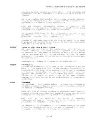 TECHNICAL SPECIFICATION & METEHOD OF MEASUREMENT
of 1302
defective by tests carried out there after. Such materials and
workmanship found to be defective shall be replaced at no cost to the
Investor.
All data, samples, test results, certificates, designs, drawings,
etc., to be submitted shall fully comply with the requirements as
specified in each section of this Specification.
Data and document accompanying samples of materials for
submittals shall be signed by the contractor as proof of their being
submitted for the specific work under consideration.
The document shall bear, the date, reference of section to this
Specification and other requirement as specified in the
particular sections of this Specification.
Schedule of submittals required by the Technical specification shall
be prepared and submitted to the Engineer in two copies immediately
after the signature of agreement.
013012 Timing of Submittals & Substitutions
All submittals and requests for substitutions shall be made in
advance allowing sufficient time for inspection, testing review
and verification. They shall be submitted in such a way that enough
time is left after approval, for the placement of order, delivery,
manufacture, etc., prior to time for installation in accordance with
the work schedule.
Submittals shall always be in groups to the extent possible.
013013 Substitution
Products and Workmanship established in the Specification are the
basis for the quality of work in the Contract. Products to be
incorporated in the work require approval prior to use. No materials
or proposed Workmanship are to be substituted prior to
approval. The phrases in the Specification "equivalent or equal,
similar, etc.," indicating substitutions do not mean automatic
approval unless such approval as been obtained prior to incorporation
in the Works.
01302 Standards
The Technical Specification refers to codes and Standards to
establish qualities and types of materials and workmanship and methods
for testing of materials and work.
Where materials, workmanship and tests are required to meet a specific
accepted standard, the minimum to be supplied executed shall be those
meeting or exceeding specifically named Code or Standard.
When proof of the fulfillment of quality of materials
workmanship and test is required such written evidence shall be
presented to the satisfaction of the Engineer.
The details of the requirements of the accepted Standards and Codes
in this Specification shall be verified and familiarized with prior
to supply & execution as required by each Standard.
 
