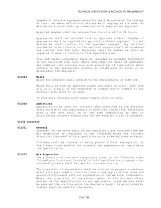 TECHNICAL SPECIFICATION & METEHOD OF MEASUREMENT
of 13021
Samples of concrete aggregate materials shall be submitted for testing
at least two weeks before bulk deliveries of aggregates are made. No
deliveries in bulk shall be commenced until samples are approved.
Rejected samples shall be removed from the site within 24 hours.
Aggregates shall be obtained from an approved source. Samples of
aggregates shall be supplied for approval, and when approved, further
deliveries shall conform to the approved samples. Any material
considered to be inferior to the approved samples shall be condemned
and removed from the site. Aggregate shall be washed as often as
required to make it conform to this Specification.
Fine and coarse aggregates shall be regarded as separate ingredient
if not delivered like wise. Where more than one sizes of aggregate
are combined with concrete mix, such proportion of combination shall
confirm to the appropriate grading as established by tests or as
directed by the Engineer.
031313 Water
Water for concrete shall confirm to the requirements of ASTM C94.
Water shall be from an approved source and shall be clean, free from
oil, acid, alkali, or any vegetable or organic matter harmful to any
material with which it is used.
If available drinking water piped supply shall be used.
031314 Admixtures
Admixtures to be used for concrete when permitted by the Engineer
shall confirm to the requirements of ASTM C260 & ASTM C494. Admixtures
used in the work shall be of the same composition as used is
establishing concrete proportions for the required class of concrete.
03132 Concrete
031321 General
Concrete for the works shall be the specified class obtained from the
mix proportion as indicated in the "Standard mixes for ordinary
Structural Concrete" of this Specification or as established by tests.
Concrete shall be capable of being placed without segregation. It
shall when cured develop the strength and appearance as required by
the Specification.
031322 Mix Proportion
The proportion of concrete ingredients given in the "Standard mixes
for ordinary Structural Concrete" of this Specification or proportions
obtained by tests shall be used for concrete mixing.
The proportion of ingredients shall be such as to produce a mixture,
which will work readily into the corners and angles of the forms and
around reinforcement with out segregation of the material components.
Where the proportion of ingredients given in the Concrete Class
Section of the Specification is not applicable, trial batches shall
be made and the mix from which the desired strength is established by
testing shall be used for the works.
 