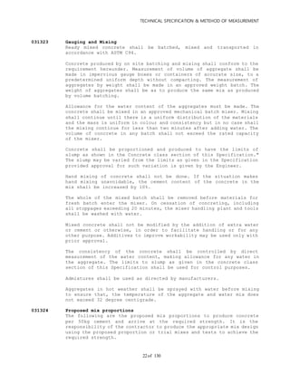 TECHNICAL SPECIFICATION & METEHOD OF MEASUREMENT
of 13022
031323 Gauging and Mixing
Ready mixed concrete shall be batched, mixed and transported in
accordance with ASTM C94.
Concrete produced by on site batching and mixing shall conform to the
requirement hereunder. Measurement of volume of aggregate shall be
made in impervious gauge boxes or containers of accurate size, to a
predetermined uniform depth without compacting. The measurement of
aggregates by weight shall be made in an approved weight batch. The
weight of aggregates shall be as to produce the same mix as produced
by volume batching.
Allowance for the water content of the aggregates must be made. The
concrete shall be mixed in an approved mechanical batch mixer. Mixing
shall continue until there is a uniform distribution of the materials
and the mass is uniform in colour and consistency but in no case shall
the mixing continue for less than two minutes after adding water. The
volume of concrete in any batch shall not exceed the rated capacity
of the mixer.
Concrete shall be proportioned and produced to have the limits of
slump as shown in the Concrete class section of this Specification."
The slump may be varied from the limits as given in the Specification
provided approval for such variation is given by the Engineer.
Hand mixing of concrete shall not be done. If the situation makes
hand mixing unavoidable, the cement content of the concrete in the
mix shall be increased by 10%.
The whole of the mixed batch shall be removed before materials for
fresh batch enter the mixer. On cessation of concreting, including
all stoppages exceeding 20 minutes, the mixer handling plant and tools
shall be washed with water.
Mixed concrete shall not be modified by the addition of extra water
or cement or otherwise, in order to facilitate handling or for any
other purpose. Additives to improve workability may be used only with
prior approval.
The consistency of the concrete shall be controlled by direct
measurement of the water content, making allowance for any water in
the aggregate. The limits to slump as given in the concrete class
section of this Specification shall be used for control purposes.
Admixtures shall be used as directed by manufacturers.
Aggregates in hot weather shall be sprayed with water before mixing
to ensure that, the temperature of the aggregate and water mix does
not exceed 32 degree centigrade.
031324 Proposed mix proportions
The following are the proposed mix proportions to produce concrete
per 50kg cement and arrive at the required strength. It is the
responsibility of the contractor to produce the appropriate mix design
using the proposed proportion or trial mixes and tests to achieve the
required strength.
 