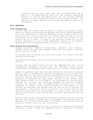 TECHNICAL SPECIFICATION & METEHOD OF MEASUREMENT
of 13023
Concrete containing less cement than that prescribed below may be
used if it is established by tests that the required compressive
strength is achieved and demonstrated that the concrete produces
required finishing properties, durability and surface hardness. The
reduction of cement content shall require the specific approval of
the Engineer.
0314 EXECUTION
03141 Transporting
Concrete shall be handled from the place of mixing to the place of final
deposit as rapidly as practicable by methods, which will prevent segregation
or loss of ingredients. It shall be deposited as near as practicable in its
final position to avoid re-handling or floating. When chuting is used the
inclination of the chute shall be such as to allow the concrete to flow
without the use of water in excess of the specified volume for mix and
without segregation or loss of the ingredients. Details of any proposed
chuting plant must be approved before the plant is delivered.
03142 Placing and Consolidation
Formwork shall be completed reinforcement, expansion joint material,
anchors, block outs add other embedded items shall be placed in position
before concrete is cast.
No concrete shall be placed until the reinforcement and formwork have been
checked and approved.
The method and equipment used for casting concrete shall be approved by the
Engineer.
Concrete must be placed before setting has commenced and must not be
subsequently disturbed. Concrete shall be thoroughly worked around
reinforcement and embedded around fixtures and into corners of the formwork.
Tampers of approved types shall be used. Mechanical vibrators of approved
patterns shall be used wherever possible and especially in all precast work.
The consistency of the concrete shall be maintained correct for mechanical
vibration and the vibration must not be carried out too long to cause
separation of materials and bring cement laitance to the surface. Poker
type vibrators shall not be allowed to lie unattended in concrete while
switched on, nor shall any vibrating equipment be used for spreading
concrete. No concrete shall be dropped during placing from a height
exceeding two meters, unless special methods of consolidation of the
concrete are approved. The methods shall be such as not to displace the
reinforcement. After being placed in position, the concrete must be left
absolutely undisturbed by any movements or thrusts while setting. An
accurate record must be kept showing dates and items when various portions
were cast.
Concrete shall be cast continuously and when in layers, the fresh concrete
shall be cast before the under layer has hardened. Construction joints as
approved or directed by the Engineer or provided in the drawings shall be
placed if concrete cannot be cast continuously.
Wherever waterproof concrete is cast, it shall be compacted by mechanical
vibration, so that a dense and homogeneous mass of concrete is obtained
 