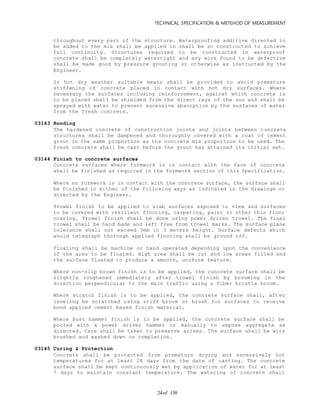 TECHNICAL SPECIFICATION & METEHOD OF MEASUREMENT
of 13024
throughout every part of the structure. Waterproofing additive directed to
be added to the mix shall be applied in shall be so constructed to achieve
full continuity. Structures required to be constructed in waterproof
concrete shall be completely watertight and any work found to be defective
shall be made good by pressure grouting or otherwise as instructed by the
Engineer.
In hot dry weather suitable means shall be provided to avoid premature
stiffening of concrete placed in contact with hot dry surfaces. Where
necessary the surfaces including reinforcement, against which concrete is
to be placed shall be shielded from the direct rays of the sun and shall be
sprayed with water to prevent excessive absorption by the surfaces of water
from the fresh concrete.
03143 Bonding
The hardened concrete of construction joints and joints between c oncrete
structures shall be dampened and thoroughly covered with a coat of cement
grout in the same proportion as the concrete mix proportion to be used. The
fresh concrete shall be cast before the grout has attained its initial set.
03144 Finish to concrete surfaces
Concrete surfaces where formwork is in contact with the face of concrete
shall be finished as required in the formwork section of this Specification.
Where no formwork is in contact with the concrete surface, the surface shall
be finished in either of the following ways as indicated in the drawings or
directed by the Engineer.
Trowel finish to be applied to slab surfaces exposed to view and surfaces
to be covered with resilient flooring, carpeting, paint or other thin floor
coating. Trowel finish shall be done using power driven trowel. The final
trowel shall be hand made and left free from trowel marks. The surface plane
tolerance shall not exceed 3mm in 3 meters height. Surface defects which
would telegraph thorough applied flooring shall be ground off.
Floating shall be machine or hand operated depending upon the convenience
of the area to be floated. High area shall be cut and low areas filled and
the surface floated to produce a smooth, uniform feature.
Where non-slip brown finish is to be applied, the concrete surface shall be
slightly roughened immediately after trowel finish by brooming in the
direction perpendicular to the main traffic using a fiber bristle broom.
Where scratch finish is to be applied, the concrete surface shall, aft er
leveling be scratched using stiff broom or brush for surfaces to receive
bond applied cement based finish material.
Where bust hammer finish is to be applied, the concrete surface shall be
pooled with a power driver hammer or manually to expose aggrega te as
directed. Care shall be taken to preserve arises. The surface shall be wire
brushed and washed down on completion.
03145 Curing & Protection
Concrete shall be protected from premature drying and excessively hot
temperatures for at least 28 days from the date of casting. The concrete
surface shall be kept continuously wet by application of water for at least
7 days to maintain constant temperature. The watering of concrete shall
 