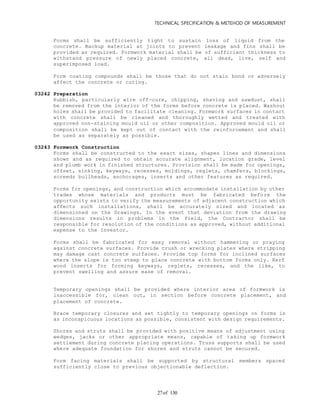 TECHNICAL SPECIFICATION & METEHOD OF MEASUREMENT
of 13027
Forms shall be sufficiently tight to sustain loss of liquid from the
concrete. Backup material at joints to prevent leakage and fins shall be
provided as required. Formwork material shall be of sufficient thickness to
withstand pressure of newly placed concrete, all dead, live, self and
superimposed load.
Form coating compounds shall be those that do not stain bond or adversely
affect the concrete or curing.
03242 Preparation
Rubbish, particularly wire off-cure, chipping, shaving and sawdust, shall
be removed from the interior of the forms before concrete is placed. Washout
holes shall be provided to facilitate cleaning. Formwork surfaces in contact
with concrete shall be cleaned and thoroughly wetted and treated with
approved non-staining mould oil or other composition. Approved mould oil or
composition shall be kept out of contact with the reinforcement and shall
be used as separately as possible.
03243 Formwork Construction
Forms shall be constructed to the exact sizes, shapes lines and dimensions
shown and as required to obtain accurate alignment, location grade, level
and plumb work in finished structures. Provision shall be made for openings,
offset, sinking, keyways, recesses, moldings, reglets, chamfers, blockings,
screeds bullheads, anchorages, inserts and other features as required.
Forms for openings, and construction which accommodate installation by other
trades whose materials and products must be fabricated before the
opportunity exists to verify the measurements of adjacent construction which
affects such installations, shall be accurately sized and located as
dimensioned on the Drawings. In the event that deviation from the drawing
dimensions results in problems in the field, the Contractor shall be
responsible for resolution of the conditions as approved, without additional
expense to the Investor.
Forms shall be fabricated for easy removal without hammering or praying
against concrete surfaces. Provide crush or wrecking plates where stripping
may damage cast concrete surfaces. Provide top forms for inclined surfaces
where the slope is too steep to place concrete with bottom forms only. Kerf
wood inserts for forming keyways, reglets, recesses, and the like, to
prevent swelling and assure ease of removal.
Temporary openings shall be provided where interior area of formwork is
inaccessible for, clean out, in section before concrete placement, and
placement of concrete.
Brace temporary closures and set tightly to temporary openings on forms in
as inconspicuous locations as possible, consistent with design requirements.
Shores and struts shall be provided with positive means of adjustment using
wedges, jacks or other appropriate means, capable of taking up formwork
settlement during concrete placing operations. Truss supports shall be used
where adequate foundation for shores and struts cannot be secured.
Form facing materials shall be supported by structural members spaced
sufficiently close to previous objectionable deflection.
 