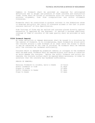 TECHNICAL SPECIFICATION & METEHOD OF MEASUREMENT
of 13028
Cambers in formwork shall be provided as required for anticipated
deflections due to weight and pressure of fresh concrete and construction
loads. Forms shall be fitted in successive units for continuous surface to
accurate alignment, free from irregularities and within allowable
tolerances.
Formworks shall be constructed to produce concrete in the dimensions shown
in drawings and within the limits of tolerance allowed in the Cast in place
concrete section" of this Specification.
Side footings of forms may be omitted and concrete placed directly against
excavation if approved by the Engineer. If omitted a minimum additional
coverage of 50mm of concrete of the same quality shall be provided on each
side.
03244 Formwork Removal
No undue deflection or damage whatsoever shall be caused to a structure by
the removal of formwork. In no circumstances, shall formwork be struck until
the concrete attains a cube strength of at least twice the stress to which
it may be subjected at the time of striking. No formwork shall be removed
until the concrete has hardened sufficiently.
Concrete which is damaged by premature removal or collapse of the formwork
shall be made good. Formwork shall be removed without such shock or vibration
as would damage the concrete. Before the soffit formwork and struts are
removed, the concrete surface shall be exposed where necessary, in order to
ascertain that the concrete has hardened sufficiently.
PERIOD OF REMOVAL:
Vertical formwork to columns, walls & beams 16 hours
Soffit formwork to slab 21 days
Propos to slabs 14 days
Soffit formwork to beams 21 days
Props to beams 14 days
 