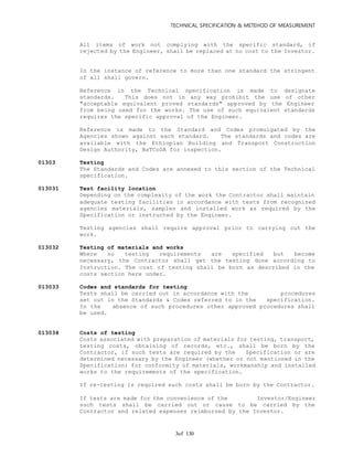 TECHNICAL SPECIFICATION & METEHOD OF MEASUREMENT
of 1303
All items of work not complying with the specific standard, if
rejected by the Engineer, shall be replaced at no cost to the Investor.
In the instance of reference to more than one standard the stringent
of all shall govern.
Reference in the Technical specification is made to designate
standards. This does not in any way prohibit the use of other
"acceptable equivalent proved standards" approved by the Engineer
from being used for the works. The use of such equivalent standards
requires the specific approval of the Engineer.
Reference is made to the Standard and Codes promulgated by the
Agencies shown against each standard. The standards and codes are
available with the Ethiopian Building and Transport Construction
Design Authority, BaTCoDA for inspection.
01303 Testing
The Standards and Codes are annexed to this section of the Technical
specification.
013031 Test facility location
Depending on the complexity of the work the Contractor shall maintain
adequate testing facilities in accordance with tests from recognized
agencies materials, samples and installed work as required by the
Specification or instructed by the Engineer.
Testing agencies shall require approval prior to carrying out the
work.
013032 Testing of materials and works
Where no testing requirements are specified but become
necessary, the Contractor shall get the testing done according to
Instruction. The cost of testing shall be born as described in the
costs section here under.
013033 Codes and standards for testing
Tests shall be carried out in accordance with the procedures
set out in the Standards & Codes referred to in the specification.
In the absence of such procedures other approved procedures shall
be used.
013034 Costs of testing
Costs associated with preparation of materials for testing, transport,
testing costs, obtaining of records, etc., shall be born by the
Contractor, if such tests are required by the Specification or are
determined necessary by the Engineer (whether or not mentioned in the
Specification) for conformity of materials, workmanship and installed
works to the requirements of the specification.
If re-testing is required such costs shall be born by the Contractor.
If tests are made for the convenience of the Investor/Engineer
such tests shall be carried out or cause to be carried by the
Contractor and related expenses reimbursed by the Investor.
 
