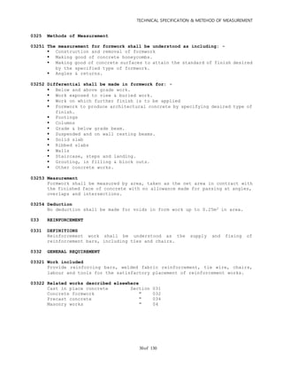 TECHNICAL SPECIFICATION & METEHOD OF MEASUREMENT
of 13030
0325 Methods of Measurement
03251 The measurement for formwork shall be understood as including: -
 Construction and removal of formwork
 Making good of concrete honeycombs.
 Making good of concrete surfaces to attain the standard of finish desired
by the specified type of formwork.
 Angles & returns.
03252 Differential shall be made in formwork for: -
 Below and above grade work.
 Work exposed to view & buried work.
 Work on which further finish is to be applied
 Formwork to produce architectural concrete by specifying desired type of
finish.
 Footings
 Columns
 Grade & below grade beam.
 Suspended and on wall resting beams.
 Solid slab
 Ribbed slabs
 Walls
 Staircase, steps and landing.
 Grouting, in filling & block outs.
 Other concrete works.
03253 Measurement
Formwork shall be measured by area, taken as the net area in contract with
the finished face of concrete with no allowance made for passing at angles,
overlaps and intersections.
03254 Deduction
No deduction shall be made for voids in form work up to 0.25m2 in area.
033 REINFORCEMENT
0331 DEFINITIONS
Reinforcement work shall be understood as the supply and fixing of
reinforcement bars, including ties and chairs.
0332 GENERAL REQUIREMENT
03321 Work included
Provide reinforcing bars, welded fabric reinforcement, tie wire, chairs,
labour and tools for the satisfactory placement of reinforcement works.
03322 Related works described elsewhere
Cast in place concrete Section 031
Concrete formwork " 032
Precast concrete " 034
Masonry works " 04
 