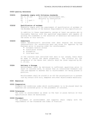 TECHNICAL SPECIFICATION & METEHOD OF MEASUREMENT
of 13031
03323 Quality Assurance
033231 Standards comply with following standards.
ES. C. D7.101 Mild steel reinforcement ESI.
CP : 1 Ministry of Construction
CP : 2 part 1 " " "
P : 3 " " "
033232 Qualification of workmen
Generally comply with the requirement of qualification of workmen in
the Workmen Section of the General Requirements of this Specification.
In addition to these requirements, assign at least one person who is
thoroughly familiar with the specified requirements and capable of
guiding the tradesmen in the selection of materials and execution of
the works of this section.
033233 Submittals
Submit manufacturer's certified test date showing the following
characteristic for reinforcing bars and wires for approval by the
Engineer prior to placing order for reinforcement.
 Ultimate tensile stress
 Yield point stress
 Elongation
 Cold bend test
In the instance that certified test data is not issued, tests shall
be made to verify the above properties. The criteria for the
acceptance of the above test results shall be those required by ES.
C. 07.101.
03324 Delivery & Storage
Reinforcement shall be delivered in sufficient quantities prior to
start of concrete work, to ensure that no constructed formwork lies
idle and exposed to weather due to reinforcement not being placed in
position.
Reinforcement shall be stored in an off the ground position to prevent
rust by contact with soil, dampness and other objectionable materials.
0333 Execution
03331 Preparation
Formwork and conditions under which reinforcement is to be placed shall be
examined and corrected prior to the placement of concrete.
03332 Tolerances
The cover to reinforcement as shown in the Cast in place Section of this
Specification shall be maintained.
03333 Placement
The placement of reinforcement and supports shall comply with the
requirements of the Standards and Codes of Practice.
 