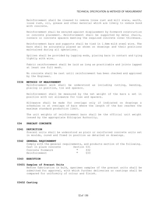 TECHNICAL SPECIFICATION & METEHOD OF MEASUREMENT
of 13032
Reinforcement shall be cleaned to remove loose rust and mill scale, earth,
loose rush, oil, grease and other material which are likely to reduce bond
with concrete.
Reinforcement shall be secured against displacement by formwork construction
or concrete placement. Reinforcement shall be supported by metal chairs,
runners or concrete spacers meeting the required concrete cover thickness.
Reinforcement bars and supports shall be tied in 1.6mm mild steel wire. The
bars shall be accurately placed as shown on drawings and their positions
maintained during all operations.
Splices shall be provided by lapping ends, placing bars in contact and tying
tightly with wire.
Fabric reinforcement shall be laid as long as practicable and joints lapped
at least one full mesh.
No concrete shall be cast until reinforcement has been checked and approved
by the Engineer.
0334 METHODS OF MEASUREMENT
Reinforcement work shall be understood as including cutting, bending,
placing in position, tie and spacers.
Reinforcement shall be measured by the net weight of the bars & set in
position with out allowance for ties and spacers.
Allowance shall be made for overlaps only if indicated on drawings &
schedules or at overlaps of bars where the length of the bar reaches the
maximum standard production limit.
The unit weights of reinforcement bars shall be the official unit weight
issued by the appropriate Ethiopian Authority.
034 PRECAST CONCRETE
0341 DEFINITION
Precast units shall be understood as plain or reinforced concrete units set
in moulds, cured and fixed in position as detailed on drawings.
0342 GENERAL REQUIREMENT
Comply with the general requirements, and products section of the following.
Cast in place concrete Section 031
Concrete formwork " 032
Reinforcement " 033
0343 EXECUTION
03431 Samples of Precast Units
Before fabrication in bulk, specimen samples of the precast units shall be
submitted for approval, with which further deliveries or castings shall be
compared for uniformity of colour and finish.
03432 Casting
 