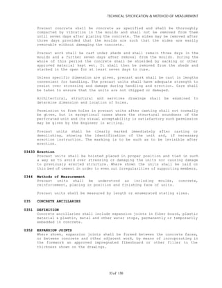 TECHNICAL SPECIFICATION & METEHOD OF MEASUREMENT
of 13033
Precast concrete shall be concrete as specified and shall be thoroughly
compacted by vibration in the moulds and shall not be removed from them
until seven days after placing the concrete. The sides may be removed after
three days provided that the moulds are such that the sides are easily
removable without damaging the concrete.
Precast work shall be cast under sheds and shall remain three days in the
moulds and a further seven days after removal from the moulds. During the
whole of this period the concrete shall be shielded by sacking or other
approved material kept wet. It shall then be removed from the sheds and
stacked in the open for at least seven days to cure.
Unless specific dimension are given, precast work shall be cast in lengths
convenient for handling. The precast units shall have adequate strength to
resist over stressing and damage during handling and erection. Care shall
be taken to ensure that the units are not chipped or damaged.
Architectural, structural and services drawings shall be examined to
determine dimension and location of holes.
Permission to form holes in precast units after casting shall not normally
be given, but in exceptional cases where the structural soundness of the
perforated unit and its visual acceptability is satisfactory such permission
may be given by the Engineer in writing.
Precast units shall be clearly marked immediately after casting or
demolishing, showing the identification of the unit and, if necessary
erection instruction. The marking is to be such as to be invisible after
erection.
03433 Erection
Precast units shall be hoisted placed in proper position and tied in such
a way as to avoid over stressing or damaging the units nor causing damage
to previously erected structure. Where shown the units shall be laid on
thin bed of cement in order to even out irregularities of supporting members.
0344 Methods of Measurement
Precast units shall be understood as including moulds, concrete,
reinforcement, placing in position and finishing face of units.
Precast units shall be measured by length or enumerated stating sizes.
035 CONCRETE ANCILLARIES
0351 DEFINITION
Concrete ancillaries shall include expansion joints in fiber board, plastic
material & plastic, metal and other water stops, permanently or temporarily
embedded in concrete.
0352 EXPANSION JOINTS
Where shown, expansion joints shall be formed between the concrete faces,
or between concrete and other adjacent work, by means of incorporating in
the formwork an approved impregnated fiberboard or other filler to the
thickness shown on the drawings.
 