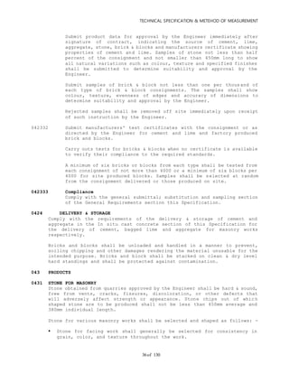 TECHNICAL SPECIFICATION & METEHOD OF MEASUREMENT
of 13036
Submit product data for approval by the Engineer immediately after
signature of contract, indicating the source of cement, lime,
aggregate, stone, brick & blocks and manufacturers certificate showing
properties of cement and lime. Samples of stone not less than half
percent of the consignment and not smaller than 450mm long to show
all natural variations such as colour, texture and specified finishes
shall be submitted to determine suitability and approval by the
Engineer.
Submit samples of brick & block not less than one per thousand of
each type of brick & block consignments. The samples shall show
colour, texture, evenness of edges and accuracy of dimensions to
determine suitability and approval by the Engineer.
Rejected samples shall be removed off site immediately upon receipt
of such instruction by the Engineer.
042332 Submit manufacturers' test certificates with the consignment or as
directed by the Engineer for cement and lime and factory produced
brick and blocks.
Carry outs tests for bricks & blocks when no certificate is available
to verify their compliance to the required standards.
A minimum of six bricks or blocks from each type shall be tested from
each consignment of not more than 4000 or a minimum of six blocks per
4000 for site produced blocks. Samples shall be selected at random
from the consignment delivered or those produced on site.
042333 Compliance
Comply with the general submittal; substitution and sampling section
of the General Requirements section this Specification.
0424 DELIVERY & STORAGE
Comply with the requirements of the delivery & storage of cement and
aggregate in the In situ cast concrete section of this Specification for
the delivery of cement, bagged lime and aggregate for masonry works
respectively.
Bricks and blocks shall be unloaded and handled in a manner to prevent,
soiling chipping and other damages rendering the material unusable for the
intended purpose. Bricks and block shall be stacked on clean & dry level
hard standings and shall be protected against contamination.
043 PRODUCTS
0431 STONE FOR MASONRY
Stone obtained from quarries approved by the Engineer shall be hard & sound,
free from vents, cracks, fissures, discoloration, or other defects that
will adversely affect strength or appearance. Stone chips out of whic h
shaped stone are to be produced shall not be less than 450mm average and
380mm individual length.
Stone for various masonry works shall be selected and shaped as follows: -
 Stone for facing work shall generally be selected for consistency in
grain, color, and texture throughout the work.
 