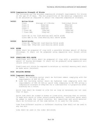 TECHNICAL SPECIFICATION & METEHOD OF MEASUREMENT
of 13038
04332 Compressive Strength of Blocks
The following are the minimum compressive strength requirements for blocks
at the age of 28 days. The mix proportions of the material components are
to be adjusted as required to obtain the required compressive strength.
043321 Hollow block
Class Average of 6 Blocks Individual Block
Class A 42kg/cm2 38kg/cm2
Class B 35kg/cm2 32kg/cm2
Class C 20kg/cm2 18kg/cm2
* Class AA 70kg/cm2 65kg/cm2
* Class AAA 50kg/cm2 46kg/cm2
Class AA is for load bearing wall below grade
Class AAA is for load bearing wall above grade
043322 Solid blocks
Class AA 120kg/cm2 load bearing below grade
Class AAA 85kg/cm2 load bearing above grade
0434 ADOBE
Adobe shall be prepared of clay with a possible minimum amount of drying
shrinkage. It shall not be prepared using expansive soil [black cotton
soil].
0435 STABILIZED SOIL BLOCK
Stabilized soil block shall be prepared of clay with a possible minimum
amount of drying shrinkage. It shall not be prepared using expansive soil
[black cotton soil].
Stabilized soil block for exposed to moisture or rainfall masonry wall shall
be made water resistant.
0436 BUILDING MORTAR
04361 Component Materials
 Cement for building mortar shall be Portland cement complying with the
requirements of ESC D5 201.
 Lime for building mortar shall be hydrated lime complying with the
requirements of ESC D5 003.or quick lime complying to BS 890 giving a
compressive strength of 20kg/cm2 for a lime/sand mix 1:3 proportion after
slacking for 2 hours.
Quick lime shall be slaked on site for as long as necessary but not less
than 14 days.
Quick lime shall be slaked in boxes or lined pits, ensuring that no contact
is made with earth or other objectionable material. Sufficient water shall
be added to make the liquid volatile. All impurities and solid material
shall be filtered out of the lime before it is used for the works.
Lime from different sources or different stacking time shall not be used in
any one mix.
Lime shall be used in the order delivered.
 