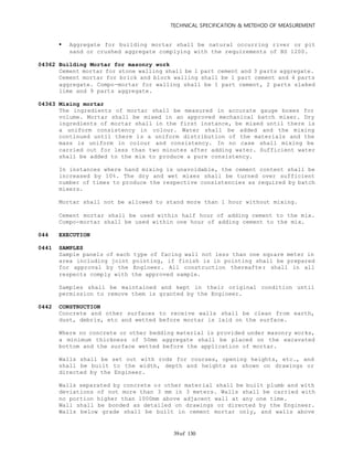 TECHNICAL SPECIFICATION & METEHOD OF MEASUREMENT
of 13039
 Aggregate for building mortar shall be natural occurring river or pit
sand or crushed aggregate complying with the requirements of BS 1200.
04362 Building Mortar for masonry work
Cement mortar for stone walling shall be 1 part cement and 3 parts aggregate.
Cement mortar for brick and block walling shall be 1 part cement and 4 parts
aggregate. Compo-mortar for walling shall be 1 part cement, 2 parts slaked
lime and 9 parts aggregate.
04363 Mixing mortar
The ingredients of mortar shall be measured in accurate gauge boxes for
volume. Mortar shall be mixed in an approved mechanical batch mixer. Dry
ingredients of mortar shall in the first instance, be mixed until there is
a uniform consistency in colour. Water shall be added and the mixing
continued until there is a uniform distribution of the materials and the
mass is uniform in colour and consistency. In no case shall mixing be
carried out for less than two minutes after adding water. Sufficient water
shall be added to the mix to produce a pure consistency.
In instances where hand mixing is unavoidable, the cement content shall be
increased by 10%. The dry and wet mixes shall be turned over sufficient
number of times to produce the respective consistencies as required by batch
mixers.
Mortar shall not be allowed to stand more than 1 hour without mixing.
Cement mortar shall be used within half hour of adding cement to the mix.
Compo-mortar shall be used within one hour of adding cement to the mix.
044 EXECUTION
0441 SAMPLES
Sample panels of each type of facing wall not less than one square meter in
area including joint pointing, if finish is in pointing shall be prepared
for approval by the Engineer. All construction thereafter shall in all
respects comply with the approved sample.
Samples shall be maintained and kept in their original condition until
permission to remove them is granted by the Engineer.
0442 CONSTRUCTION
Concrete and other surfaces to receive walls shall be clean from earth,
dust, debris, etc and wetted before mortar is laid on the surface.
Where no concrete or other bedding material is provided under masonry works,
a minimum thickness of 50mm aggregate shall be placed on the excavated
bottom and the surface wetted before the application of mortar.
Walls shall be set out with rods for courses, opening heights, etc., and
shall be built to the width, depth and heights as shown on drawings or
directed by the Engineer.
Walls separated by concrete or other material shall be built plumb and with
deviations of not more than 3 mm in 3 meters. Walls shall be carried with
no portion higher than 1000mm above adjacent wall at any one time.
Wall shall be bonded as detailed on drawings or directed by the Engineer.
Walls below grade shall be built in cement mortar only, and walls above
 
