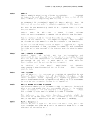 TECHNICAL SPECIFICATION & METEHOD OF MEASUREMENT
of 1304
01304 Samples
Samples shall be submitted or prepared in sufficient quantity
as required by each item of work specified on each section of the
specification or as required by the Engineer.
No materials or workmanship requiring sample approval shall be
delivered or executed prior to obtaining approval for the samples.
All supplies and workmanship shall in all respects comply with the
approved samples.
Samples shall be maintained in their original approved
condition until permission to remove them is given by the Engineer.
Rejected samples shall be removed from site immediately upon
receipt of such instruction. Such rejected samples if required shall
be replaced by other samples to the satisfaction of the Engineer.
In the instance of executed work or materials supplied for samples
not being acceptable for the item under consideration, but acceptable
for other works, the approval of the Engineer shall be obtained prior
to use.
01305 Qualification of Workmen
Adequate number of workmen who are skilled/trained and
experienced in the necessary crafts and who are thoroughly familiar
with the specified requirements and methods needed for the proper
performance of the work in each section of this Technical
Specification shall be provided by the Contractor.
In addition to this general requirement, the specific
requirements as stated under each section of this Specification
shall be met.
01306 Cost Included
Cost of materials [as indicated on drawings or specified in the
Technical Specification, Bill of Quantities, Schedules, etc.],
labour, equipment, tools, temporary works, supervisory personnel and
related items required for the satisfactory execution of an item shall
be borne by the contractor whether or not specified.
01307 Related Works Described Elsewhere
The Technical Specification has been divided into sections. In dealing
with a section, works that are necessarily related to the section
under consideration, but not included in that particular section
are referred to under "Related Works Described Elsewhere".
The reference to the works described elsewhere shall be
considered as if the works have been described in that particular
section and equally applicable as far as the work is related.
01308 Surface Preparation
Surfaces to receive work shall be clean from earth, dust, debris and
other material spattered as a result of preceding work prior to the
placement of succeeding work.
 