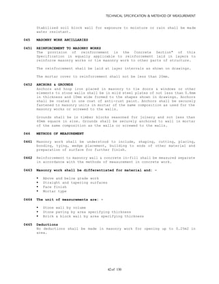TECHNICAL SPECIFICATION & METEHOD OF MEASUREMENT
of 13042
Stabilized soil block wall for exposure to moisture or rain shall be made
water resistant.
045 MASONRY WORK ANCILLARIES
0451 REINFORCEMENT TO MASONRY WORKS
The provision of reinforcement is the Concrete Section" of this
Specification in equally applicable to reinforcement laid in layers to
reinforce masonry works or tie masonry work to other parts of structure.
The reinforcement shall be laid at layer intervals as shown on drawings.
The mortar cover to reinforcement shall not be less than 20mm.
0452 ANCHORS & GROUNDS
Anchors and hoop iron placed in masonry to tie doors & windows or other
elements to stone walls shall be in mild steel plates of not less than 0.8mm
in thickness and 10mm wide formed to the shapes shown in drawings. Anchors
shall be coated in one coat of anti-rust paint. Anchors shall be securely
fastened to masonry units in mortar of the same composition as used for the
masonry works or screwed to the walls.
Grounds shall be in timber blocks seasoned for joinery and not less than
40mm square in size. Grounds shall be securely anchored to wall in mortar
of the same composition as the walls or screwed to the walls.
046 METHODS OF MEASUREMENT
0461 Masonry work shall be understood to include, shaping, cutting, placing,
bonding, tying, wedge placement, building to ends of other material and
preparation of surface for further finish.
0462 Reinforcement to masonry wall & concrete in-fill shall be measured separate
in accordance with the methods of measurement in concrete work.
0463 Masonry work shall be differentiated for material and: -
 Above and below grade work
 Straight and tapering surfaces
 Face finish
 Mortar type
0464 The unit of measurements are: -
 Stone wall by volume
 Stone paving by area specifying thickness
 Brick & block wall by area specifying thickness
0465 Deductions
No deductions shall be made in masonry work for opening up to 0.25m2 in
area.
 