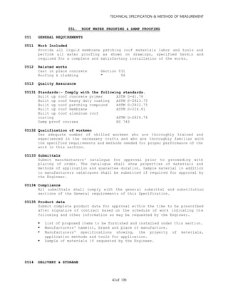 TECHNICAL SPECIFICATION & METEHOD OF MEASUREMENT
of 13043
051. ROOF WATER PROOFING & DAMP PROOFING
051 GENERAL REQUIREMENTS
0511 Work Included
Provide all liquid membrane patching roof materials labor and tools and
perform all water proofing as shown on drawings, specified herein and
required for a complete and satisfactory installation of the works.
0512 Related works
Cast in place concrete Section 031
Roofing & cladding " 06
0513 Quality Assurance
05131 Standards:- Comply with the following standards.
Built up roof concrete primer ASTM D-41.78
Built up roof heavy duty coating ASTM D-2823.75
Built up roof patching compound ASTM D-2822.75
Built up roof membrane ASTM D-224.81
Built up roof aluminum roof
coating ASTM D-2824.76
Damp proof courses BS 743
05132 Qualification of workmen
Use adequate number of skilled workmen who are thoroughly trained and
experienced in the necessary crafts and who are thoroughly familiar with
the specified requirements and methods needed for proper performance of the
work in this section.
05133 Submittals
Submit manufacturers' catalogue for approval prior to proceeding with
placing of order. The catalogue shall show properties of materials and
methods of application and guarantee duration. Sample material in addition
to manufacturers catalogues shall be submitted if required for approval by
the Engineer.
05134 Compliance
All submittals shall comply with the general submittal and substitution
sections of the General requirements of this Specification.
05135 Product data
Submit complete product data for approval within the time to be prescribed
after signature of contract based on the schedule of work indicating th e
following and other information as may be requested by the Engineer.
 List of proposed items to be furnished and installed under this section.
 Manufacturers' name(s), brand and place of manufacture.
 Manufacturers' specifications showing, the property of materials,
application methods and tools for application.
 Sample of materials if requested by the Engineer.
0514 DELIVERY & STORAGE
 