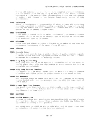 TECHNICAL SPECIFICATION & METEHOD OF MEASUREMENT
of 13044
Deliver all materials to the site in their original unopened containers
with all labels intact and legible up to the time of use. Store in strict
conformity with the manufacturers' recommendation or with the requirements
of delivery and storage of the General Requirements section of this
Specification.
0515 PROTECTION
Adhere to manufacturers recommendation if given or take all precautions
necessary to protect the materials during transport, delivery, storage, and
handling and before and after installation. Protect the works from being
damaged or causing damage to other trades.
0516 REPLACEMENT
In the event of damage before or after installation, take immediate action
to repair, rectify or replace as necessary and to approval by the Engineer
at no additional cost to the owner.
0517 GUARANTEE
Ensure that the guarantee covers a minimum of 10 years or the time and
performance requirements of the owner if over 10 years.
0518 PRODUCTS
05181 Concrete Primer
Concrete primer shall be liquid, produced from high quality asphalt, capable
of absorbing dust and scale to provide bondable concrete surfaces. It shall
be applied as an undercoat for built-up roofing.
05182 Heavy Duty Roof Coating
Heavy duty roof coating to be applied at successive coating for built up
roofing shall comply with the requirements of ASTM D 2823.75 and shall be
an asphalt base material.
05183 Heavy Duty Patching Compound
This product shall be asphalt based complying with ASTM D 2822.75, capable
of sealing and fitting patches to produce smooth & water proof surface.
05184 Roof Membrane
Roof membrane shall be heavy duty reinforced mat composed of polyester
strands bonded under heat and pressure complying with the requirement of
ASTM D 224.81.
05185 Bitumen Damp Proof Courses
Damp proof course liquid and sheeting shall comply with the requirements of
BS 743. The sand for bitumen damp proof course shall comply with the
requirements of BS 1289 Table.2
0519 EXECUTION
05191 Surface Preparation
Surfaces to receive water proofing and damp proofing shall be clean of dust,
dirt and loose debris. Ensure those surfaces are fully dry before the
application of roofing & water proofing.
Roof water proofing shall be applied only after work in other trades that
may interfere with water proofing have been executed.
 