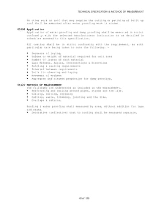 TECHNICAL SPECIFICATION & METEHOD OF MEASUREMENT
of 13045
No other work on roof that may require the cutting or patching of built up
roof shall be executed after water proofing work is stated.
05192 Application
Application of water proofing and damp proofing shall be executed in strict
conformity with the selected manufacturers instruction or as detailed in
schedules annexed to this specification.
All coating shall be in strict conformity with the requirement, as with
particular care being taken to note the following: -
 Sequence of laying,
 Volume or weight of material required for unit area
 Number of layers of each material
 Laps Returns, Angles, Intersections & Directions
 Patching & sealing requirements
 Interval between requirements
 Tools for cleaning and laying
 Movement of workmen
 Aggregate and bitumen proportion for damp proofing.
05120 METHODS OF MEASUREMENT
The following are understood as included in the measurement.
 Perforating and sealing around pipes, stands and the like.
 Nailing, bolting, screwing
 Cutting, waste, trimming, jointing and the like.
 Overlaps & returns.
Roofing & water proofing shall measured by area, without addition for laps
and seams.
 Decorative (reflective) coat to roofing shall be measured separate.
 