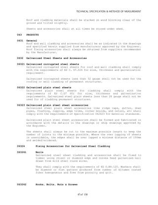 TECHNICAL SPECIFICATION & METEHOD OF MEASUREMENT
of 13047
Roof and cladding materials shall be stacked on wood blocking clear of the
ground and tilted slightly.
Sheets and accessories shall at all times be stored under shed.
063 PRODUCTS
0631 General
Roof and wall cladding and accessories shall be as indicated in the drawings
and specified herein supplied from manufacturers approved by the Engineer.
Roof fixing accessories shall always be obtained from suppliers recommended
by the Manufacturer.
0632 Galvanized Steel Sheets and Accessories
06321 Galvanized corrugated steel sheets
Galvanized corrugated steel sheets for roof and wall cladding shall comply
with the requirements of ES C. D7.026 for size, thickness and galvanization
requirement.
Galvanized corrugated sheets less than 32 gauge shall not be used for the
roofing or wall cladding of permanent structures.
06322 Galvanized plain steel sheets
Galvanized plain steel sheets for cladding shall comply with the
requirements of ES C.D7 001 for size, thickness and galvanization
requirements. Galvanized steel plain sheets less than 28 gauge shall not be
used for of cladding permanent structures.
06323 Galvanized plain steel sheet accessories
Galvanized steel plain sheet accessories like ridge caps, gutter, down
pipes, flashing, copping, edge trims, corner moulds, and return, etc shall
comply with the requirements of Specification 062423 for material standards.
Galvanized plain steel sheet accessories shall be formed and fabricated in
accordance with the details in the drawings or shop drawings approved by
the Engineer.
The sheets shall always be cut to the maximum possible length to keep the
number of joints to the minimum possible. Where the over lapping of sheets
is unavoidable, the edges shall be over lapped a minimum distance of 150mm
and welded/soldered.
06324 Fixing Accessories for Galvanized Steel Cladding
063241 Nails
Galvanized steel sheet cladding and accessories shall be fixed to
timber using chisel or diamond edge and convex head galvanized nail
drawn from mild steel round wires.
They shall comply with the requirements of ES G.B4.120. Washers shall
be diamond or flat pattern produced from rubber of bitumen coated
fiber homogeneous and free from porosity and grit.
063242 Hooks, Bolts, Nuts & Screws
 