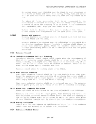TECHNICAL SPECIFICATION & METEHOD OF MEASUREMENT
of 13048
Galvanized steel sheet cladding shall be fixed to steel structure in
steel hooks or bolts and nuts. Steel hooks, bolts, nuts and screws
shall be zinc coated mild steel complying with the requirement of BS
1494.
The sizes of fixing accessories shall be as recommended by the
manufacturer or detailed on drawings. The size shall always match the
structure on which the cladding is to be fixed. Fixing accessories
shall generally comply with the requirement of BS 1494.
Washers shall be diamond or flat pattern produced from rubber or
bitumen coated fiber homogeneous and free from porosity and grit.
063243 Hangers and brackets
Hangers, brackets and anchors shall be of formed mild steel not less
than 2mm thick and 10mm wide.
Hangers, brackets and anchors shall be fabricated in accordance with
the detailed drawings. Hangers, brackets & anchors shall always be
primed with anti-rust paint. Where the cladding accessories are
finished painted they shall also be finished painted in the same paint
and colour.
0633 Asbestos Product
06331 Corrugated asbestos roofing & cladding
Corrugated asbestos cement sheets shall comply with the requirements of
ES.C.D3.501. Asbestos cement sheets shall be of prime grade, free from
visible defects, which might impair the appearance or serviceability of the
sheet. The surface of sheets shall be uniform in texture, smooth on one
side, and the edges square, straight and clean.
Asbestos cement sheet for roofing shall be 6mm thick.
06332 Flat asbestos cladding
Flat cement asbestos cladding shall be free from visible defect that might
impair the appearance and serviceability of the sheet. The surface shall be
uniform in texture and the edges square, straight and clean. Flat asbestos
shall comply with ES C. D3.501 for material quality.
Flat cement asbestos cladding shall be for external use only. The asbestos
shall be prime grade, and in thickness of 4 or 6mm as indicated on drawings.
06333 Ridge caps, flashing and aprons
Ridge caps shall be single piece or two piece adjustable close fittings.
Flashing and aprons shall be single piece. Were flashing and aprons are
applied against corrugated asbestos cement sheets, the side wing resting on
the corrugated sheets shall be corrugated to match the sheets. Both wings
of caps, flashing & aprons shall be plain if not fixed against corrugations.
06334 Fixing accessories
Comply with the requirements of Specification 062432 for fixing asbestos
cement sheet and accessories to timber steel structure.
0634 Galvanized Ribbed Sheets
 