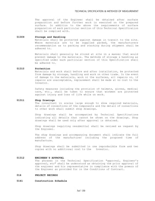 TECHNICAL SPECIFICATION & METEHOD OF MEASUREMENT
of 1305
The approval of the Engineer shall be obtained after surface
preparation and before further work is executed on the prepared
surface. In addition to the above the requirements of surface
preparation of each particular section of this Technical Specification
shall be complied with.
01309 Storage and Handling
Materials shall be protected against damage in transit to the site.
Where materials are to be supplied packed, the manufacturers
recommendation as to packing and stacking during shipment shall be
adhered to.
Materials shall generally be stored at site in a manner that would
prevent damage to the materials. The methods of storage & handling as
specified under each particular section of this Specification shall
be adhered to.
01310 Protection
Materials and work shall before and after installation, be protected
from damage by storage, handling and work on other trade. In the event
of damage to the materials, work or the surfaces, all repairs or, if
repairs are unacceptable, replacement shall be made at no cost to the
Investor.
Safety measures including the provision of helmets, gloves, medical
care, etc., shall be taken to ensure that workmen are protected
against injury and loss of life while on work.
01311 Shop Drawings
The consultant in scales large enough to show required materials,
details of connections of the components and the detail of connections
to other work shall submit shop drawings.
Shop drawings shall be accompanied by Technical Specifications
indicating all details that cannot be shown on the drawings. Shop
drawings shall be used only after approval is obtained.
Shop drawings requiring resubmittal shall be revised as request by
the Engineer.
The shop drawings and accompanying document shall indicate the full
address of the manufacturer including the proposed time of
manufacture.
Shop drawings shall be submitted in one reproducible form and two
copies with no additional cost to the Investor.
01312 ENGINEER'S APPROVAL
The phrases in the Technical Specification "approval, Engineer’s
approval, etc" shall be understood as obtaining the prior approval of
the engineer and his representative in compliance with the powers of
the Engineer as provided for in the Conditions of Contract.
014 PROJECT RECORDS
0141 Construction Schedule
 