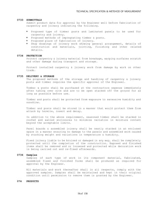 TECHNICAL SPECIFICATION & METEHOD OF MEASUREMENT
of 13054
0733 SUBMITTALS
Submit product data for approval by the Engineer well before fabrication of
carpentry and joinery indicating the following.
 Proposed type of timber posts and laminated panels to be used for
carpentry and joinery.
 Proposed methods of impregnating timber & posts.
 Proposed place of fabrication of joinery.
 Shop drawings of joinery work showing general arrangement, details of
construction and materials, jointing, finishing and other related
details.
0734 PROTECTION
Protect carpentry & joinery material from breakage, warping surfaces scratch
and other damage during transport and storage.
Protect installed carpentry & joinery work from damage by work on other
trade.
0735 DELIVERY & STORAGE
The proposed methods of the storage and handling of carpentry & joinery
posts and timber requires the specific approval of the Engineer.
Timber & posts shall be purchased at the contractors expense immediately
after taking over site and are to be open stacked off the ground for as
long as possible before use.
Timber and posts shall be protected from exposure to excessive humidity and
sunshine.
Timber and posts shall be stored in a manner that would protect them from
attack by termite, insect and decay.
In addition to the above requirement, seasoned timber shall be stacked in
roofed and walled enclosures to minimize variation in moisture content
beyond the acceptable limits.
Panel boards & assembled joinery shall be neatly stacked in an enclosed
space in a manner ensuring no damage to the panels and assembled work caused
by stacking weight and variations in temperature & humidity.
Fixed joinery liable to be bruised or damaged in any way, shall be completely
protected until the completion of the construction. Exposed and finished
items shall be removed and or loosened and protected while decoration work
is being carried out and re-fixed afterwards.
0736 Samples
Samples of each type of work in its component material, fabricated,
assembled fixed and finished forms shall be produced as required for
approval by the Engineer.
All materials and work thereafter shall in all respects, comply with the
approved samples. Samples shall be maintained and kept in their original
condition until permission to remove them is granted by the Engineer.
074 PRODUCTS
 