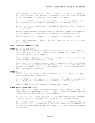 TECHNICAL SPECIFICATION & METEHOD OF MEASUREMENT
of 13059
Beads, fillets and small members shall be fixed with round or oval brads or
nails well punched in and stopped. Large members shall be fixed with brass
screws, the beads let in and palleted to match the grain.
Ground for external and internal work shall be in approved timber. Holes
for plugging in grounds must be completely filled with the grounds.
Grounds for fixing joinery shall generally be placed at 500mm center-to-
center intervals.
Hardware (Iron mongery) types and locations for each joinery items shall be
verified prior to cutting, rebating or any work associated therewith.
Hardware for joinery is dealt with in Section 8 of this Specification.
Paints for carpentry & joinery is dealt with in Section 8 of this
Specification.
0752 CARPENTRY CLASSIFICATION
07521 Post Truss and Rafter
Trusses and rafters shall be fabricated from eucalyptus or other equivalent
posts complying with Specification 07421. Trusses and rafter shall be
fabricated as detailed in drawings.
Members shall be spliced where necessary, securely nailed to each other and
tied with mild steel bands at all joints.
Trusses and rafters shall be securely tied to supports detailed on drawings.
Where no details are shown, 6 or 8mm diameter mild round steel tie bars
embedded in, welded to or tied around support shall be used to tie truss
and rafter secure in position.
07522 Purlins
Purlins shall be produced from eucalyptus or other equivalent posts
complying with Specification 07421.
Purlins shall be in the sizes shown in drawings. The splices of purlins at
joints shall be minimum 600mm where no details are shown in drawings.
Members shall be securely nailed to trusses and rafters.
07523 Timber truss and rafter
Truss and rafter shall be produced from timber complying with the
requirements of Specification 07422. Timber trusses and rafter shall be
produced in accordance with the detail drawings.
Splicing and over lapping shall be at locations shown in the drawings.
Change of location of overlap requires the approval of the Engineer.
Truss members shall be securely nailed to each other. Additional ties in
steel strands shall be provided at joints if indicated on drawings or
directed by the Engineer. Wedges, seats, etc., shall be provided as detailed
on drawings.
 