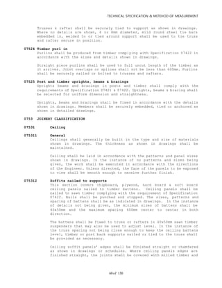 TECHNICAL SPECIFICATION & METEHOD OF MEASUREMENT
of 13060
Trusses & rafter shall be securely tied to support as shown in drawings.
Where no details are shown, 6 or 8mm diameter, mild round steel tie bars
embedded in, welded to or tied around support shall be used to tie truss
and rafter secure in position.
07524 Timber purl in
Purlins shall be produced from timber complying with Specification 07422 in
accordance with the sizes and details shown in drawings.
Straight piece purlins shall be used to full uncut length of the timber as
it arrives. Joint overlaps or splices shall not be less than 600mm. Purlins
shall be securely nailed or bolted to trusses and rafters.
07525 Post and timber uprights, beams & bracings
Uprights beams and bracings in posts and timber shall comply with the
requirements of Specification 07421 & 07422. Uprights, beams & bracing shall
be selected for uniform dimension and straightness.
Uprights, beams and bracings shall be fixed in accordance with the details
shown in drawings. Members shall be securely embedded, tied or anchored as
shown in detailed drawings.
0753 JOINERY CLASSIFICATION
07531 Ceiling
075311 General
Ceilings shall generally be built in the type and size of materials
shown in drawings. The thickness as shown in drawings shall be
maintained.
Ceiling shall be laid in accordance with the patterns and panel sizes
shown in drawings. In the instance of no patterns and sizes being
given, the work shall be executed in accordance with the directions
of the Engineer. Unless directed, the face of the panels to be exposed
to view shall be smooth enough to receive further finish.
075312 Soffits nailed to supports
This section covers chipboard, plywood, hard board & soft board
ceiling panels nailed to timber battens. Ceiling panels shall be
nailed to sawn timber complying with the requirement of Specification
07422. Nails shall be punched and stopped. The sizes, patterns and
spacing of battens shall be as indicated in drawings. In the instance
of details not being given, the minimum sizes of battens shall be
40x50mm and the maximum spacing 600mm center to center in both
direction.
The battens shall be fixed to truss or rafters in 40x50mm sawn timber
suspenders that may also be used to adjust level. In the instance of
the truss spacing not being close enough to keep the ceiling battens
level, timber or post back supports nailed or tied to the truss shall
be provided as necessary.
Ceiling soffit panels’ edges shall be finished straight or chamfered
as shown in drawings or schedules. Where ceiling panels edges are
finished straight, the joints shall be covered with milled timber and
 