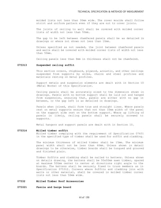 TECHNICAL SPECIFICATION & METEHOD OF MEASUREMENT
of 13061
molded lists not less than 30mm wide. The cover moulds shall follow
strict and uniform pattern even if they are not to cover joints.
The joints of ceiling to wall shall be covered with molded corner
lists of width not less than 50mm.
The gap to be left between chamfered panels shall be as detailed in
drawings or where not shown not less than 10mm.
Unless specified as not needed, the joint between chamfered panels
and walls shall be covered with molded corner lists of width not less
than 50mm.
Ceiling panels less than 8mm in thickness shall not be chamfered.
075313 Suspended ceiling soffit
This section covers, chipboard, plywood, acoustic, and other ceilings
suspended from supports by wires, chains and steel profiles and
materials resting on metal profiles.
Support metals and suspension elements are dealt with in Section 10
(Metal Works) of this Specification.
Ceiling panels shall be accurately sized to the dimension shown in
drawings. Panels with no bottom support shall be laid out and hanged
from suspension, ensuring that, panels are either with no gap in
between, or the gap left is as detailed in drawings.
Panels when joined, shall form true and straight lines. Where panels
rest on metal supports ensure that not than 10mm width of the panel
on the support side rest on the bottom support. Where up lifting of
panels is likely, ceiling panels shall be securely screwed to
supports.
Metal hangers and support panels are dealt with in Section 10.
075314 Milled timber soffit
Milled timber complying with the requirement of Specification 07431
in the specified type of timber shall be used for soffit and cladding.
The minimum thickness of milled timber shall be 15mm. The minimum
panel width shall not be less than 60mm. Unless shown in detail
drawings to be otherwise, timber boards shall be tongued and grooved
and finished plain.
Timber Soffits and cladding shall be nailed to battens. Unless shown
on details drawing, the battens shall be 50x50mm sawn timber, spaced
at maximum 500mm center to center at directions right angle to the
boards. The battens shall be securely fixed to truss members as in
Specification 075312. Corners where Soffits and cladding join with
walls or other material, shall be covered in molded timber corner
lists not less than 50mm wide.
07532 Milled Timber Roof Accessories
075321 Fascia and barge board
 
