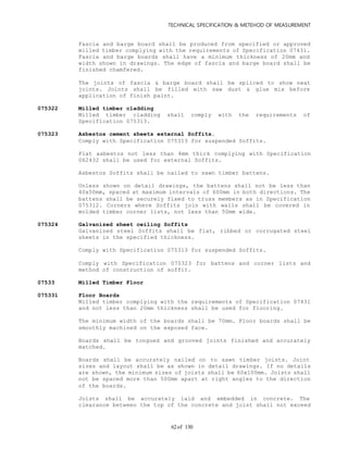 TECHNICAL SPECIFICATION & METEHOD OF MEASUREMENT
of 13062
Fascia and barge board shall be produced from specified or approved
milled timber complying with the requirements of Specification 07431.
Fascia and barge boards shall have a minimum thickness of 20mm and
width shown in drawings. The edge of fascia and barge board shall be
finished chamfered.
The joints of fascia & barge board shall be spliced to show neat
joints. Joints shall be filled with saw dust & glue mix before
application of finish paint.
075322 Milled timber cladding
Milled timber cladding shall comply with the requirements of
Specification 075313.
075323 Asbestos cement sheets external Soffits.
Comply with Specification 075313 for suspended Soffits.
Flat asbestos not less than 4mm thick complying with Specification
062432 shall be used for external Soffits.
Asbestos Soffits shall be nailed to sawn timber battens.
Unless shown on detail drawings, the battens shall not be less than
40x50mm, spaced at maximum intervals of 600mm in both directions. The
battens shall be securely fixed to truss members as in Specification
075312. Corners where Soffits join with walls shall be covered in
molded timber corner lists, not less than 50mm wide.
075324 Galvanized sheet ceiling Soffits
Galvanized steel Soffits shall be flat, ribbed or corrugated steel
sheets in the specified thickness.
Comply with Specification 075313 for suspended Soffits.
Comply with Specification 075323 for battens and corner lists and
method of construction of soffit.
07533 Milled Timber Floor
075331 Floor Boards
Milled timber complying with the requirements of Specification 07431
and not less than 20mm thickness shall be used for flooring.
The minimum width of the boards shall be 70mm. Floor boards shall be
smoothly machined on the exposed face.
Boards shall be tongued and grooved joints finished and accurately
matched.
Boards shall be accurately nailed on to sawn timber joists. Joint
sizes and layout shall be as shown in detail drawings. If no details
are shown, the minimum sizes of joists shall be 60x100mm. Joists shall
not be spaced more than 500mm apart at right angles to the direction
of the boards.
Joists shall be accurately laid and embedded in concrete. The
clearance between the top of the concrete and joist shall not exceed
 
