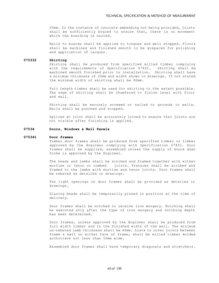 TECHNICAL SPECIFICATION & METEHOD OF MEASUREMENT
of 13063
20mm. In the instance of concrete embedding not being provided, joists
shall be sufficiently braced to ensure that, there is no movement
while the boarding is nailed.
Nails to boards shall be applied to tongues and well stopped. Floors
shall be machined and finished smooth to be prepared for polishing
and application of lacquer.
075332 Skirting
Skirting shall be produced from specified milled timber complying
with the requirements of Specification 07431. Skirting shall be
machined smooth finished prior to installation. Skirting shall have
a minimum thickness of 20mm and width shown in drawings. If not stated
the minimum width of skirting shall be 80mm.
Full length timber shall be used for skirting to the extent possible.
The edge of skirting shall be chamfered to finish level with floor
and wall.
Skirting shall be securely screwed or nailed to grounds in walls.
Nails shall be punched and stopped.
Splices at joint shall be accurately joined to ensure that joints are
not visible after finishing is applied.
07534 Doors, Windows & Wall Panels
075341 Door frames
Timber door frames shall be produced from specified timber or timber
approved by the Engineer complying with Specification 07431. Door
frames shall be supplied, assembled unless the supply of knock down
forms is approved by the Engineer.
The heads and jambs shall be scribed and framed together with either
mortise or tenon or combed joints. Transoms shall be scribed and
framed to the jambs with mortise and tenon joints. Door frames shall
be rebated as detailed in drawings.
Fan light openings on door frames shall be provided as detailed in
drawings.
Glazing beads shall be temporarily pinned in position at the time of
delivery.
Door frames shall be notched to receive iron mongery. Notching shall
be executed only after the type of iron mongery and notching depth
has been determined.
Door frames, unless approved by the Engineer shall be produced from
full width timber and in the finished width of the wall. The minimum
un-rebated jamb thickness shall be 40mm. Lists to cover joints between
frame & wall on either face of frame, shall be milled timber molded
architrave not less than 50mm wide.
Assembled door frames shall have temporary diagonals and stretchers.
 