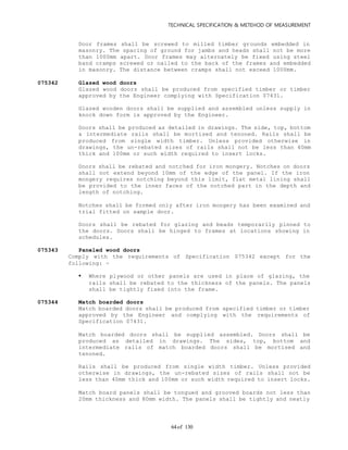 TECHNICAL SPECIFICATION & METEHOD OF MEASUREMENT
of 13064
Door frames shall be screwed to milled timber grounds embedded in
masonry. The spacing of ground for jambs and heads shall not be more
than 1000mm apart. Door frames may alternately be fixed using steel
band cramps screwed or nailed to the back of the frames and embedded
in masonry. The distance between cramps shall not exceed 1000mm.
075342 Glazed wood doors
Glazed wood doors shall be produced from specified timber or timber
approved by the Engineer complying with Specification 07431.
Glazed wooden doors shall be supplied and assembled unless supply in
knock down form is approved by the Engineer.
Doors shall be produced as detailed in drawings. The side, top, bottom
& intermediate rails shall be mortised and tenoned. Rails shall be
produced from single width timber. Unless provided otherwise in
drawings, the un-rebated sizes of rails shall not be less than 40mm
thick and 100mm or such width required to insert locks.
Doors shall be rebated and notched for iron mongery. Notches on doors
shall not extend beyond 10mm of the edge of the panel. If the iron
mongery requires notching beyond this limit, flat metal lining shall
be provided to the inner faces of the notched part in the depth and
length of notching.
Notches shall be formed only after iron mongery has been examined and
trial fitted on sample door.
Doors shall be rebated for glazing and beads temporarily pinned to
the doors. Doors shall be hinged to frames at locations showing in
schedules.
075343 Paneled wood doors
Comply with the requirements of Specification 075342 except for the
following: -
 Where plywood or other panels are used in place of glazing, the
rails shall be rebated to the thickness of the panels. The panels
shall be tightly fixed into the frame.
075344 Match boarded doors
Match boarded doors shall be produced from specified timber or timber
approved by the Engineer and complying with the requirements of
Specification 07431.
Match boarded doors shall be supplied assembled. Doors shall be
produced as detailed in drawings. The sides, top, bottom and
intermediate rails of match boarded doors shall be mortised and
tenoned.
Rails shall be produced from single width timber. Unless provided
otherwise in drawings, the un-rebated sizes of rails shall not be
less than 40mm thick and 100mm or such width required to insert locks.
Match board panels shall be tongued and grooved boards not less than
20mm thickness and 80mm width. The panels shall be tightly and neatly
 