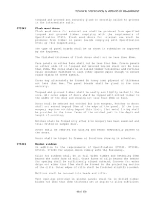 TECHNICAL SPECIFICATION & METEHOD OF MEASUREMENT
of 13065
tongued and grooved and securely glued or secretly nailed to grooves
in the intermediate rails.
075345 Flush wood doors
Flush wood doors for external use shall be produced from specified
tongued and grooved timber complying with the requirements of
Specification 07431. Flush wood doors for internal use shall be
produced from timber or panel boards complying with Specification
07431 or 7432 respectively.
The type of panel boards shall be as shown in schedules or approved
by the Engineer.
The finished thickness of flush doors shall not be less than 40mm.
Face panels on either face shall not be less than 8mm. Covers panels
on either side if in tongued and grooved boards shall not be less
than 15mm. The cores shall be in milled timber horizontal and vertical
rails securely fastened to each other spaced close enough to secure
rigid fixing of cover panels.
Cores may alternately be formed in honey comb plywood of thickness
not less than 6mm. The panel boards shall be glued to the core
securely.
Tongued and grooved timber shall be neatly and tightly nailed to the
core. All outer edges of doors shall be lipped with milled timber to
the width of the door and showing not less than 10mm on face.
Doors shall be rebated and notched for iron mongery. Notches on doors
shall not extend beyond 10mm of the edge of the panel. If the iron
mongery requires notching beyond this limit, flat metal lining shall
be provided to the inner faces of the notched part in the depth and
length of notching.
Notches shall be formed only after iron mongery has been examined and
trial fitted on sample door.
Doors shall be rebated for glazing and beads temporarily pinned to
the doors.
Doors shall be hinged to frames at locations showing in schedules.
075346 Wooden windows
In addition to the requirements of Specification 075341, 075342,
075343, 075344 for wooden doors comply with the following.
Cills for windows shall be in full width timber and extending 30mm
beyond the outer face of wall. Outer faces of cills beyond the rebate
for opening shall be sufficiently sloped outward. Grooves for water
drips not wider than 10mm shall be formed in the projecting section
of the cills. Outer edges of cills shall be finished slightly rounded.
Mullions shall be tenoned into heads and cills.
Vent openings provided in window panels shall be in milled timber
blades not less than 10mm thickness set at angles to allow sufficient
 
