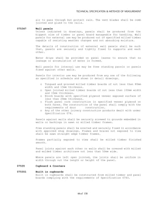 TECHNICAL SPECIFICATION & METEHOD OF MEASUREMENT
of 13066
air to pass through but protect rain. The vent blades shall be comb
jointed and glued to the rails.
075347 Wall panels
Unless indicated in drawings, panels shall be produced from the
biggest size of timber or panel board manageable for handling. Wall
panels for external use may be produced out of specified milled timber
capable of resisting weather changes and not absorbing moisture.
The details of construction of external wall panels shall be such
that, panels are securely and tightly fixed to supports and each
other.
Water drips shall be provided on panel leaves to ensure that no
leakage or accumulation of water is formed.
Wall panels for internal use may be free standing panels or panels
fixed against other walls.
Panels for interior use may be produced from any one of the following
as specified in schedule and shown in detail drawings.
o Tongued and grooved milled timber boards of not less than 80mm
width and 15mm thickness.
o Open jointed milled timber boards of not less than 100mm width
and 15mm thickness.
o Block boards with specified plywood veneer exposed surface of
less than 20mm thickness.
o Flush panel core construction in specified veneer plywood on
both faces. The construction of the panel shall comply with the
requirements of door construction.
o Any of the other joinery construction products dealt with under
Specification 074.
Panels against walls shall be securely screwed to grounds embedded in
walls or backings in sawn or milled timber frames.
Free standing panels shall be erected and securely fixed in accordance
with approved shop drawings. Frames and braces not exposed to view
shall be sawn straight edge timber frames.
Frames partially exposed to view shall be milled timber finished
smooth.
Panel joints against each other or walls shall be covered with milled
and molded timber architrave not less than 50mm wide.
Where panels are left open jointed, the joints shall be uniform in
width through out the length or height of the panel.
07535 Cupboard & Counters
075351 Built in cupboards
Built in cupboards shall be constructed from milled timber and panel
boards complying with the requirements of Specification 0743.
 
