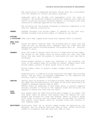 TECHNICAL SPECIFICATION & METEHOD OF MEASUREMENT
of 13067
The construction of cupboards and their finish shall be in accordance
with the schedule of joinery and detail drawings.
Cupboards shall be divided into manageable units for ease of
transport. The different elements forming the cupboard units shall be
neatly joined and securely fastened together in accordance with shop
construction drawings approved by the Engineer.
The following are the minimum standards of material components to be
used for cupboard construction.
FRAMES 40x40mm finished size milled timber if rebated on one face only.
50x50mm finished size milled timber if rebated on two faces.
BOTTOMS
& DIVISIONS 20mm thick edge lipped block board with exposed faces in plywood.
REAR SIDE
& TOP Unless the detail requires that, the finished face of tops, rear and
sides be left as painted wall, cupboard shall be lined with 6mm
exposed face smooth finished plywood. The plywood shall be securely
screwed to walls.
DRAWERS Front and sides of drawers shall be built in 20mm thick milled timber.
The bottom of the drawer shall be block board not less than 20mm
thick. The rear shall be plywood or hard board not less than 6mm in
thickness.
Unless drawer handles or knobs are indicated in the schedule, the
front of the drawers shall be notched for handle. Drawers shall have
milled timber, plastic or metal guide rails to each side.
Milled timber, metal or plastic drawer stopper shall be provided at
the rear.
Sided box built in 20mm thick block board with the upper face finished
smooth. The box shall be produced independent of the cupboards and
securely fixed to cupboard timber frames.
SHELVES Shelves shall be produced in finished thickness 20mm block board with
the upper face finished smooth. All edges of the block board shall be
lipped in hardwood showing 10mm on face.
Shelves shall be supported on hard wood, metal or plastic supports
securely screwed or nailed to the cupboard frame and divisions and
capable of taking the load from the shelf.
DOOR
PANEL Door panels shall be 20mm thick block board lipped on all edges. The
face panel shall be smooth. Door panels shall be rebated for iron
mongery and notched for locks and handles. Metal or plastic guide
rails fixed to bottom and top frames shall be provided for sliding
door panels. Doors panels shall be finished flush with surface or
over lapping frame.
ARCHITRAVE Architraves shall be in milled timber molded as approved by the
Engineer, but not showing less than 50mm on face. Corner architrave
molded to triangular face may show only 35mm on face.
 