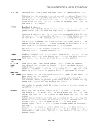 TECHNICAL SPECIFICATION & METEHOD OF MEASUREMENT
of 13068
SKIRTING Skirting shall comply with the requirements of Specification 075332.
Skirting shall be securely nailed or screwed to cupboard frame. Nails
and screws shall be punched and stopped. Skirting may alternately be
built as the bottom supporting frame, lifting bottom of cupboard,
100mm above finished floor but finished at recessed least 10mm from
the face of the cupboard.
075352 Counters & cabinets
Counters and cabinets shall be constructed from milled timber and
panel boards complying with the requirement of Specification 0743.
Counters & cabinets shall be divided into manageable units for ease
of transport. The construction of counters and their finish shall be
in accordance with the schedule of joinery and detail drawings.
The different elements forming the counter and cabinet units shall be
neatly joined and securely fastened together in accordance with the
shop construction drawings approved by the Engineer.
The following are the minimum standards of material components to be
used for counter & cabinet construction.
FRAMES 40x40mm finished size milled timber rebated as required. 25x25mm
perimeter and bracing edge frames where required for sink recessing.
Sink counter shall braced at bowl& drain junction points.
BOTTOM SIDE
AND
DIVISION 20mm thick edge lipped block boards, faces finished in plywood.
REAR 6mm plywood panel screwed to frames, if detail requires backing.
TOP Milled timber, machine joined if more than one piece or 20mm thick
block board surface finished in the specified material. The top finish
shall be either Formica or plywood Veneer as specified in schedule.
DOOR AND
FRONT PANEL Door panels shall be 20mm thick block board lipped on all edges. The
face panel shall be smooth.
Door panels shall be rebated for iron mongery and notched for locks
and handles. Metal or plastic guide rails fixed to bottom and top
frame shall be provided for sliding door panels.
The finish to panels shall be either Formica or plywood veneer as
specified in schedule.
DRAWERS Front and sides of drawers shall be built in 20mm thick milled timber.
The bottom of the drawer shall be block board not less than 20mm
thick. The rear shall be plywood or hard board not less than 6mm
thick.
Unless drawer handles or knobs are indicated in the schedule, the
front of the drawers shall be notched for handle. Drawers shall have
milled timber, plastic or metal guide rails to each side.
Milled timber, metal or plastic drawer stopper shall be provided at
the rear.
Drawers shall be boxed in a three sided box built in 20mm thick block
board with the upper face finished smooth. The box shall be produced
independent of the counters and cabinets and securely fixed to cabinet
timber frames.
 