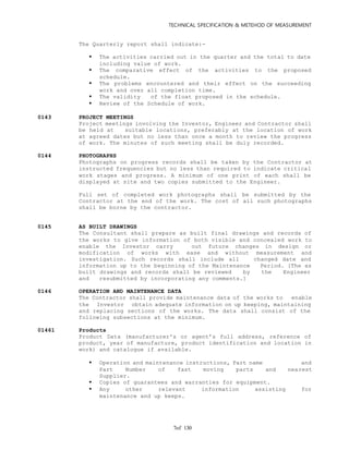 TECHNICAL SPECIFICATION & METEHOD OF MEASUREMENT
of 1307
The Quarterly report shall indicate:-
 The activities carried out in the quarter and the total to date
including value of work.
 The comparative effect of the activities to the proposed
schedule.
 The problems encountered and their effect on the succeeding
work and over all completion time.
 The validity of the float proposed in the schedule.
 Review of the Schedule of work.
0143 PROJECT MEETINGS
Project meetings involving the Investor, Engineer and Contractor shall
be held at suitable locations, preferably at the location of work
at agreed dates but no less than once a month to review the progress
of work. The minutes of such meeting shall be duly recorded.
0144 PHOTOGRAPHS
Photographs on progress records shall be taken by the Contractor at
instructed frequencies but no less than required to indicate critical
work stages and progress. A minimum of one print of each shall be
displayed at site and two copies submitted to the Engineer.
Full set of completed work photographs shall be submitted by the
Contractor at the end of the work. The cost of all such photographs
shall be borne by the contractor.
0145 AS BUILT DRAWINGS
The Consultant shall prepare as built final drawings and records of
the works to give information of both visible and concealed work to
enable the Investor carry out future changes in design or
modification of works with ease and without measurement and
investigation. Such records shall include all changed date and
information up to the beginning of the Maintenance Period. [The as
built drawings and records shall be reviewed by the Engineer
and resubmitted by incorporating any comments.]
0146 OPERATION AND MAINTENANCE DATA
The Contractor shall provide maintenance data of the works to enable
the Investor obtain adequate information on up keeping, maintaining
and replacing sections of the works. The data shall consist of the
following subsections at the minimum.
01461 Products
Product Data (manufacturer's or agent’s full address, reference of
product, year of manufacture, product identification and location in
work) and catalogue if available.
 Operation and maintenance instructions, Part name and
Part Number of fast moving parts and nearest
Supplier.
 Copies of guarantees and warranties for equipment.
 Any other relevant information assisting for
maintenance and up keeps.
 