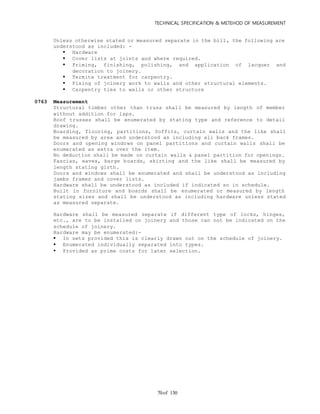 TECHNICAL SPECIFICATION & METEHOD OF MEASUREMENT
of 13070
Unless otherwise stated or measured separate in the bill, the following are
understood as included: -
 Hardware
 Cover lists at joints and where required.
 Priming, finishing, polishing, and application of lacquer and
decoration to joinery.
 Termite treatment for carpentry.
 Fixing of joinery work to walls and other structural elements.
 Carpentry ties to walls or other structure
0763 Measurement
Structural timber other than truss shall be measured by length of member
without addition for laps.
Roof trusses shall be enumerated by stating type and reference to detail
drawing.
Boarding, flooring, partitions, Soffits, curtain walls and the like shall
be measured by area and understood as including all back frames.
Doors and opening windows on panel partitions and curtain walls shall be
enumerated as extra over the item.
No deduction shall be made on curtain walls & panel partition for openings.
Fascias, eaves, barge boards, skirting and the like shall be measured by
length stating girth.
Doors and windows shall be enumerated and shall be understood as including
jambs frames and cover lists.
Hardware shall be understood as included if indicated so in schedule.
Built in furniture and boards shall be enumerated or measured by length
stating sizes and shall be understood as including hardware unless stated
as measured separate.
Hardware shall be measured separate if different type of locks, hinges,
etc., are to be installed on joinery and those can not be indicated on the
schedule of joinery.
Hardware may be enumerated:-
 In sets provided this is clearly drawn out on the schedule of joinery.
 Enumerated individually separated into types.
 Provided as prime costs for later selection.
 
