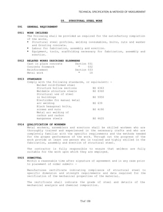 TECHNICAL SPECIFICATION & METEHOD OF MEASUREMENT
of 13073
09. STRUCTURAL STEEL WORK
091 GENERAL REQUIREMENT
0911 WORK INCLUDED
The following shall be provided as required for the satisfactory completion
of the works.
 Structural steel profiles, welding consumables, bolts, nuts and washer
and Grouting concrete.
 Labour for fabrication, assembly and erection.
 Equipment, tools, scaffolding necessary for fabrication, assembly and
erection.
0912 RELATED WORKS DESCRIBED ELSEWHERE
Cast in place concrete Section 031
Concrete formwork " 032
Reinforcement Section 033
Metal work " 10
0913 STANDARDS
Comply with the following standards, or equivalent: -
Welded cold-formed steel
Structure hollow sections BS 6363
Weldable structure steels BS 4360
Structural use of steel
in buildings BS 5950
Electrodes for manual metal
arc welding BS 639
Black hexagonal bolts,
screws and nuts BS 4190
Metal arc welding of
carbon and carbon
manganese steels BS 4620
0914 QUALIFICATION OF WORKMEN
Metal workers, assemblers and erectors shall be skilled workmen who are
thoroughly trained and experienced in the necessary crafts and who are
completely familiar with the specific requirements and the methods needed
for the proper performance of the work. Through out the progress of the
work provide at least one person who is trained and highly skilled in the
fabrication, assembly and erection of structural steel.
The contractor is fully responsible to ensure that welders are fully
suitable for the work upon which they are employed.
0915 SUBMITTAL
Within a reasonable time after signature of agreement and in any case prior
to placement of order submit: -
Manufactures certificate indicating compliance of structural steel to
specific dimension and strength requirements and data required for the
verification of the mechanical properties of the material.
The certificate shall indicate the grade of steel and details of the
mechanical analysis and chemical composition.
 