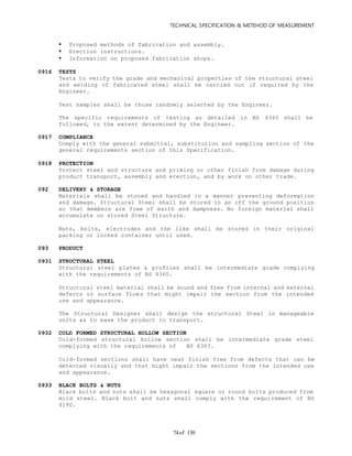 TECHNICAL SPECIFICATION & METEHOD OF MEASUREMENT
of 13074
 Proposed methods of fabrication and assembly.
 Erection instructions.
 Information on proposed fabrication shops.
0916 TESTS
Tests to verify the grade and mechanical properties of the structural steel
and welding of fabricated steel shall be carried out if required by the
Engineer.
Test samples shall be those randomly selected by the Engineer.
The specific requirements of testing as detailed in BS 4360 shall be
followed, to the extent determined by the Engineer.
0917 COMPLIANCE
Comply with the general submittal, substitution and sampling section of the
general requirements section of this Specification.
0918 PROTECTION
Protect steel and structure and priming or other finish from damage during
product transport, assembly and erection, and by work on other trade.
092 DELIVERY & STORAGE
Materials shall be stored and handled in a manner preventing deformation
and damage. Structural Steel shall be stored in an off the ground position
so that members are free of earth and dampness. No foreign material shall
accumulate on stored Steel Structure.
Nuts, bolts, electrodes and the like shall be stored in their original
packing or locked container until used.
093 PRODUCT
0931 STRUCTURAL STEEL
Structural steel plates & profiles shall be intermediate grade complying
with the requirements of BS 4360.
Structural steel material shall be sound and free from internal and external
defects or surface flows that might impair the section from the intended
use and appearance.
The Structural Designer shall design the structural Steel in manageable
units as to ease the product to transport.
0932 COLD FORMED STRUCTURAL HOLLOW SECTION
Cold-formed structural hollow section shall be intermediate grade steel
complying with the requirements of BS 6363.
Cold-formed sections shall have neat finish free from defects that can be
detected visually and that might impair the sections from the intended use
and appearance.
0933 BLACK BOLTS & NUTS
Black bolts and nuts shall be hexagonal square or round bolts produced from
mild steel. Black bolt and nuts shall comply with the requirement of BS
4190.
 