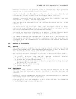 TECHNICAL SPECIFICATION & METEHOD OF MEASUREMENT
of 13077
Temporary connection and supports shall be removed only after permanent
members are in place and all connections made.
Structural steel work shall be securely connected to ensure that it can
withstand all loading liable to be encountered during erection.
Permanent connection shall be made only after the structure has been
satisfactorily aligned, leveled and plumbed.
Erections shall be executed within the tolerance limits of Section 7 of BS
5950 Part 2.
All deficiencies in structural steel work discovered before or after
erection by observation, testing or otherwise shall be corrected at the
contractor’s expense and as directed by the Engineer.
Protective and decorative treatment to be applied to steel structure shall
be executed in accordance with Section 12 of this Specification.
Any damage to protective treatment shall be made good to the standard of
the original treatment. Protective treatments shall be made good in
accordance with the recommendation of the manufacturer and as approved by
the Engineer.
095 METHODS OF MEASUREMENT
0951 General
The weight of steel shall be the net weight, without addition for rolling
margin, welding material, open-end sealers and section joints. No deduction
shall be made for holes, splay cuts, notches or the like.
The following shall be understood as included in structural steel work: -
 Cutting, drilling, end sealing, testing, riveting, welding,
fabrication, hoisting and fixing in position.
 Priming and protective treatment.
 Decorative paint where shown on drawing preparation of shop drawings
and erection instructions.
 Wedges, block outs & grouting
 Spacers and rivets
0952 Measurement
Stanchions, beams, trusses, purlins, ceiling support, bracing, rails, and
the like shall be measured by weight identified by profiles and type of
structure.
Connection plates, base plates, angles ties, brackets and the like shall be
measured by weight identified by profiles.
Hold down bolts shall be enumerated stating sizes and shall be understood
as including bolts, anchors and spacers.
 