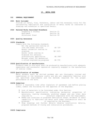 TECHNICAL SPECIFICATION & METEHOD OF MEASUREMENT
of 13078
10. METAL WORK
102 GENERAL REQUIREMENT
1021 Work Included
Provide all metal, ties, fasteners, labour and the necessary tools for the
satisfactory fabrication and installation of metal works as indicated in
drawings and schedules or specified herein.
1022 Related Works Described Elsewhere
Carpentry & Joinery Section 07
Hard Ware Section 08
Structural Steel Section 09
1023 Quality Assurance
10231 Standards
Comply with the following standard.
Hot dip galvanized coating on
iron and steel articles BS 729
Anodic oxidation coating on
aluminum BS 1615
Anodic oxide coating on
Aluminum for external
architectural application BS 3987
Wrought steel for mechanical
& allied engineering purposes BS 970
10232 Qualification of manufacturers
Products used in this work shall be produced by manufacturers with adequate
experience and successful reputation regularly engaged in the manufacture
of similar items.
10233 Qualification of workmen
Metal workers shall be skilled workmen who are thoroughly trained and
experienced in the necessary crafts and who are completely familiar with
the specified requirements and the methods required for the proper
performance of the work.
10234 Submittal
Within a reasonable time after signature of agreement and before placing
order, submit the following for the approval of the Engineer.
 List of materials to be furnished under this Section.
 Manufacturers specification indicating mechanical properties of
materials, coating standards, profiles shapes and any other data
required to ascertain compliance with the requirement.
 Names and locations of proposed fabrication shops. Evidence of their
capability to fabricate the metal work under consideration shall be
produced if required by the Engineer.
 Shop drawings and further details showing construction details,
proposed methods of fixing and installation procedures.
10235 Compliance
 