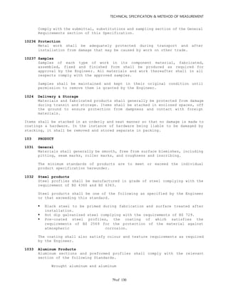 TECHNICAL SPECIFICATION & METEHOD OF MEASUREMENT
of 13079
Comply with the submittal, substitutions and sampling section of the General
Requirements section of this Specification.
10236 Protection
Metal work shall be adequately protected during transport and after
installation from damage that may be caused by work on other trade.
10237 Samples
Samples of each type of work in its component material, fabricated,
assembled, fixed and finished form shall be produced as required for
approval by the Engineer. All materials and work thereafter shall in all
respects comply with the approved samples.
Samples shall be maintained and kept in their original condition until
permission to remove them is granted by the Engineer.
1024 Delivery & Storage
Materials and fabricated products shall generally be protected from damage
during transit and storage. Items shall be stacked in enclosed spaces, off
the ground to ensure protection from dampness and contact with foreign
materials.
Items shall be stacked in an orderly and neat manner so that no damage is made to
coatings & hardware. In the instance of hardware being liable to be damaged by
stacking, it shall be removed and stored separate in packing.
103 PRODUCT
1031 General
Materials shall generally be smooth, free from surface blemishes, including
pitting, seam marks, roller marks, and roughness and inscribing.
The minimum standards of products are to meet or exceed the individual
product specification hereunder.
1032 Steel products
Steel profiles shall be manufactured in grade of steel complying with the
requirement of BS 4360 and BS 6363.
Steel products shall be one of the following as specified by the Engineer
or that exceeding this standard.
 Black steel to be primed during fabrication and surface treated after
installation.
 Hot dip galvanized steel complying with the requirements of BS 729.
 Pre-coated steel profiles, the coating of which satisfies the
requirements of BS 2569 for the protection of the material against
atmospheric corrosion.
The coating shall also satisfy colour and texture requirements as required
by the Engineer.
1033 Aluminum Products
Aluminum sections and preformed profiles shall comply with the relevant
section of the following Standards.
Wrought aluminum and aluminum
 