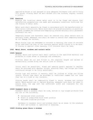 TECHNICAL SPECIFICATION & METEHOD OF MEASUREMENT
of 13081
applied by brush or gun sprayed to give adequate thickness coat and to fully
fill pores. Priming shall be well worked into the surface, angles, corners
& joints.
1042 Erection
Examine the locations where metal work is to be fixed and ensure that
satisfactory preparations are made and necessary conditions fulfilled for
the fixing of metal work.
Metal work shall generally be fixed in accordance with the manufacturers or
fabricators instructions. Metal work shall be placed accurately in position,
aligned, plumbed and leveled and temporarily braced securely until permanent
fasteners are set.
Temporary braces and fasteners shall be removed only after metals work is
securely fixed. Adequate care shall be taken to ensure that temporary braces
do not damage the surface.
Where fixing lugs are embedded in concrete or masonry, the class of concrete
to be used shall be that of the concrete against which fixing is to be done.
If fixing is against other masonry, C-25 concrete shall be used.
1043 Metal doors, windows and curtain walls
10431 General
Window, doors and curtain wall shall confirm to the specified material and
produced to sizes shown on drawings and schedules.
Profiles shall be cut and fitted to the required length and welded or
mechanically joined along the entire line of contact.
Joints shall be watertight. Fixed and opening panels exposed to weather
shall be provided with weather strips, ensuring that, the strips are fixed
continuous enough to be fully watertight.
Fixing lugs and anchors in masonry shall be located at hinge and strike
levels. Fixing lugs shall be provided in sufficient number but not less
than two on a side at any instance.
Glazing beads shall be temporarily fixed to doors, windows and curtain
walls. Where panels are to replace glazing, adequate care shall be taken to
ensure that, the gap left has sufficient width and clearance for the
installation.
10432 Casement doors & windows
Casement doors & windows shall be side, bottom or top hinged produced from
any one of the following.
 Galvanized steel profiles
 Black or preprinted mild steel profile
 Extruded aluminum profiles
Hardware to casement doors and windows shall be as shown in the schedule
of door and windows or specified in drawings.
10433 Sliding glass doors & windows
 