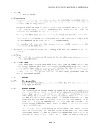 TECHNICAL SPECIFICATION & METEHOD OF MEASUREMENT
of 13086
11132 Lime
As in Section 04341.
11133 Aggregate
Aggregate for plaster and pointing shall be naturally occurring sand or
crushed aggregate. The aggregate shall be hard, clean, free from adhered
coatings with no clay content.
Aggregate shall be free of harmful organic and inorganic material that may
affect the setting, strength, durability and appearance of render or
undercoat and material in contract with it.
The clay and fine silt content of aggregate shall not exceed 5% by weight.
The grading of aggregate for undercoats and fine coats shall comply with
the requirements of BS 1199 Tables 1 & 2 respectively.
The grading of aggregate for gypsum plaster shall comply with the
requirement of BS 1198 Table 1.
11134 Gypsum for plaster of Paris shall comply with the requirement of BS 1191
class A.
11135 Water
Comply with the requirement of water in the in-situ cast concrete section
of this Specification.
11136 Plaster lath
Plaster lath shall be made from mild steel sheet free of flaws, defects and
rough edges. Plaster lath shall be expanded metal, perforated black sheets
or dovetailed type made by pressing steel sheets. The size of the holes in
the sheets or the aperture made by the mesh shall not be less than 0.5mm.
Plaster lath shall be galvanized steel or mild steel protected with one
coat of anti-rust primer.
11137 Mortar
111371 Mix proportion
Refer to the Specification under execution for the mix proportion of
each type of mortar.
111372 Mixing mortar
The ingredients of mortar shall be measured in accurate gauge boxes
for volume. Mortar shall be mixed in an approved mechanical batch
mixer. Dry ingredients of mortar shall in the first instance, be mixed
until there is a uniform consistency in colour. Water shall be added
and the mixing continued until there is a uniform distribution of the
materials and the mass is uniform in colour and consistency. In no
case shall mixing be carried out for less than two minutes after
adding water. Sufficient water shall be added to the mix to produce
a pure consistency.
In instances where hand mixing is unavoidable, the cement content
shall be increased by 10%. The dry and wet mixes shall be turned over
sufficient number of times to produce the respective consistencies as
required by batch mixers. Cement mortar shall be used within half
 
