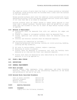 TECHNICAL SPECIFICATION & METEHOD OF MEASUREMENT
of 13089
The raked out joints of walls shall be flush or recess pointed as indicated
on drawings. Flush pointing shall be finished even & level with the surf ace
of the wall material.
Recess pointed surfaces shall have the raked out joints pointed with struck
weathered horizontal joints and square recessed vertical joints with a depth
of not less than 5mm or as shown on drawings.
Pointed surfaces shall be cement dusted or cement paste applied to form
final even & smooth surfaces. Pointed walls shall be wetted for at least
seven days and allowed to cure for at least 28 days before further finish
is applied.
1115 Methods of Measurement
 Plasterwork shall be measured flat with out addition for edges and
returns.
 Plaster to ribbed or corrugated surfaces shall be measured flat.
 Curved, spherical and conical surfaces shall be measured along the
surface.
 Internal and external surfaces shall be measured separate.
The following are understood as included: -
 Preparing background like hacking, racking out joints grouting, bedding,
jointing and key formation.
 All work in narrow widths, corners, angles & openings.
 Recessing of joints in plaster.
 Plaster shall be measured in successive coat with two backing coats
measured as an item and the final coat measured separate.
 Plaster work shall be measured by area identified by the surface of the
material it is to be applied to.
112 FLOOR & WALL FINISH
1121 DEFINITIONS
1122 GENERAL REQUIREMENTS
11221 Work Included
Provide cement, lime, aggregate, tiles, admixtures, and other finishing
materials, labour and tools for the satisfactory completion of the works
and polishing at the end of the work.
11222 Related Works Described Elsewhere
Cast in place concrete Section 031
Concrete formwork Section 032
Masonry works Section 04
Plaster & Pointing Section 111
11223 Quality Assurance
112231 Standard
Comply with the following standard.
 